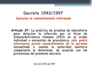 Decreto 1543/1997
Derecho al consentimiento informado

Articulo 37: La práctica de pruebas de laboratorio
para detectar la infección por el Virus de
Inmunodeficiencia Humana (VIH) en el orden
individual o encuestas de prevalencia, sólo podrá
efectuarse previo consentimiento de la persona
encuestada o cuando la autoridad sanitaria
competente lo determine, de acuerdo con las
previsiones del presente decreto.
Decreto 1543 de 1997

 