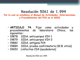 Resolución 5261 de 1.994

Por la cual se establece el Manual de Actividades, Intervenciones
y Procedimientos del POS en el SGSS

• ARTICULO 74. Fijar como actividades y
procedimientos de laboratorio Clínico, los
siguientes :
• 19878 SIDA, anticuerpos VIH 1
• 19879 SIDA, anticuerpos VIH 2
• 19882 SIDA, antígeno P24
• 19884 SIDA, prueba confirmatoria (W.B. otros)
• 19653 Linfocitos CD4 (ayudadores)
Resolución 5261 de 1.994

 