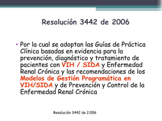 Resolución 3442 de 2006
• Por la cual se adoptan las Guías de Práctica
Clínica basadas en evidencia para la
prevención, diagnóstico y tratamiento de
pacientes con VIH / SIDA y Enfermedad
Renal Crónica y las recomendaciones de los
Modelos de Gestión Programática en
VIH/SIDA y de Prevención y Control de la
Enfermedad Renal Crónica
Resolución 3442 de 2.006

 