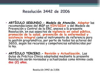Resolución 3442 de 2006
• ARTÍCULO SEGUNDO.- Modelo de Atención. Adoptar las
recomendaciones del MGP en VIH/SIDA y del Modelo de
Prevención y Control de la ERC, anexos a la presente
Resolución, en sus aspectos de vigilancia en salud pública,
promoción de la salud, prevención de la enfermedad y
asistencia integral como el instrumento de referencia para
la gestión programática, por parte de todos los actores del
SGSS, según los recursos y competencias establecidas por
la ley.
• ARTÍCULO TERCERO.- Revisión y Actualización. Las
Guías de Práctica Clínica adoptadas mediante la presente
Resolución serán revisadas y actualizadas como mínimo cada
dos (2) años.
Resolución 3442 de 2.006

 