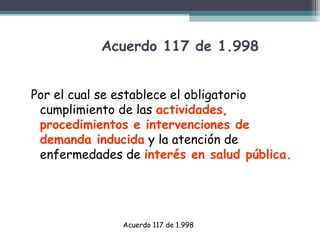 Acuerdo 117 de 1.998
Por el cual se establece el obligatorio
cumplimiento de las actividades,
procedimientos e intervenciones de
demanda inducida y la atención de
enfermedades de interés en salud pública.

Acuerdo 117 de 1.998

 