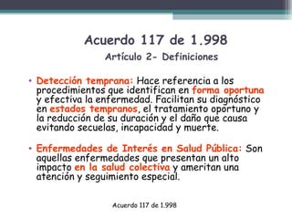 Acuerdo 117 de 1.998
Artículo 2- Definiciones
• Detección temprana: Hace referencia a los
procedimientos que identifican en forma oportuna
y efectiva la enfermedad. Facilitan su diagnóstico
en estados tempranos, el tratamiento oportuno y
la reducción de su duración y el daño que causa
evitando secuelas, incapacidad y muerte.
• Enfermedades de Interés en Salud Pública: Son
aquellas enfermedades que presentan un alto
impacto en la salud colectiva y ameritan una
atención y seguimiento especial.
Acuerdo 117 de 1.998

 