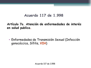 Acuerdo 117 de 1.998
Artículo 7o. Atención de enfermedades de interés
en salud publica.

• Enfermedades de Transmisión Sexual (Infección
gonocóccica, Sífilis, VIH)

Acuerdo 117 de 1.998

 