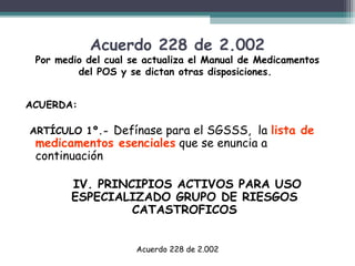 Acuerdo 228 de 2.002

Por medio del cual se actualiza el Manual de Medicamentos
del POS y se dictan otras disposiciones.
ACUERDA:
ARTÍCULO 1º.- Defínase

para el SGSSS,  la lista de
medicamentos esenciales que se enuncia a
continuación
IV. PRINCIPIOS ACTIVOS PARA USO
ESPECIALIZADO GRUPO DE RIESGOS
CATASTROFICOS
Acuerdo 228 de 2.002

 
