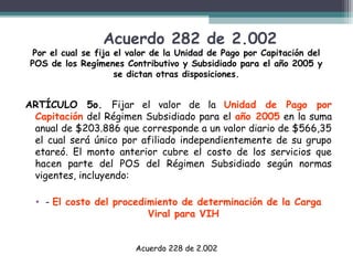 Acuerdo 282 de 2.002

Por el cual se fija el valor de la Unidad de Pago por Capitación del
POS de los Regímenes Contributivo y Subsidiado para el año 2005 y
se dictan otras disposiciones.

ARTÍCULO 5o. Fijar el valor de la Unidad de Pago por
Capitación del Régimen Subsidiado para el año 2005 en la suma
anual de $203.886 que corresponde a un valor diario de $566,35
el cual será único por afiliado independientemente de su grupo
etareó. El monto anterior cubre el costo de los servicios que
hacen parte del POS del Régimen Subsidiado según normas
vigentes, incluyendo:
• - El costo del procedimiento de determinación de la Carga
Viral para VIH
Acuerdo 228 de 2.002

 
