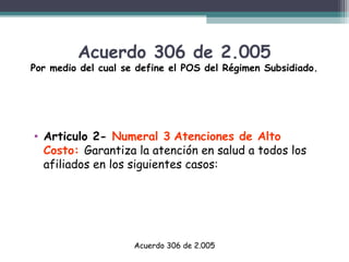 Acuerdo 306 de 2.005

Por medio del cual se define el POS del Régimen Subsidiado.

• Articulo 2- Numeral 3 Atenciones de Alto
Costo: Garantiza la atención en salud a todos los
afiliados en los siguientes casos:

Acuerdo 306 de 2.005

 