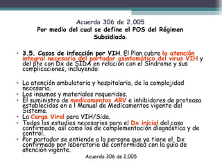 Acuerdo 306 de 2.005
Por medio del cual se define el POS del Régimen
Subsidiado.
• 3.5. Casos de infección por VIH. El Plan cubre la atención
integral necesaria del portador asintomático del virus VIH y
del pte con Dx de SIDA en relación con el Síndrome y sus
complicaciones, incluyendo:
• La atención ambulatoria y hospitalaria, de la complejidad
necesaria.
• Los insumos y materiales requeridos.
• El suministro de medicamentos ARV e inhibidores de proteasa
establecidos en e l Manual de Medicamentos vigente del
Sistema.
• La Carga Viral para VIH/Sida.
• Todos los estudios necesarios para el Dx inicial del caso
confirmado, así como los de complementación diagnóstica y de
control.
• Por portador se entiende a la persona que ya tiene el Dx
confirmado por laboratorio de conformidad con la guía de
atención vigente.
Acuerdo 306 de 2.005

 