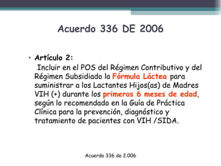 Acuerdo 336 DE 2006
• Artículo 2:
Incluir en el POS del Régimen Contributivo y del
Régimen Subsidiado la Fórmula Láctea para
suministrar a los Lactantes Hijos(as) de Madres
VIH (+) durante los primeros 6 meses de edad,
según lo recomendado en la Guía de Práctica
Clínica para la prevención, diagnóstico y
tratamiento de pacientes con VIH /SIDA.

Acuerdo 336 de 2.006

 