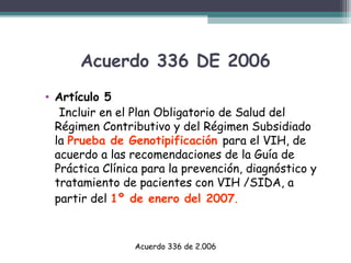 Acuerdo 336 DE 2006
• Artículo 5
Incluir en el Plan Obligatorio de Salud del
Régimen Contributivo y del Régimen Subsidiado
la Prueba de Genotipificación para el VIH, de
acuerdo a las recomendaciones de la Guía de
Práctica Clínica para la prevención, diagnóstico y
tratamiento de pacientes con VIH /SIDA, a
partir del 1º de enero del 2007.

Acuerdo 336 de 2.006

 