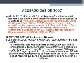 ACUERDO 368 DE 2007
Artículo 1°. Incluir en el POS del Régimen Contributivo y del
Régimen Subsidiado el Medicamento señalado a continuación, en
el Listado IV “Principios Activos para uso Especializado, Grupo
de Riesgos Catastróficos, SIDA” el cual será prescrito de
acuerdo con las recomendaciones de la Guía de Práctica Clínica
Basadas en Evidencia para la prevención, diagnóstico y
tratamiento de pacientes con VIH-SIDA adoptada mediante
Resolución número 3342 de 2006 del MPS.
PRINCIPIO ACTIVO: Lopinavir + Ritonavir
CONCENTRACION FORMA FARMACEUTICA: 200 mgs + 50 mgs
tabletas.
• Parágrafo: este medicamentos se incluye sin sustituir la
presentación y forma farmacéutica existente en el manual de
medicamentos y terapéutica es decir, Lopinavir/Ritonavir
133.3/33.3 mgs capsulas, la cual continua cubierta en el POS de
Salud y ambos medicamentos se financiaran con la UPC vigente y
demás recursos que para el aseguramiento las EPS reciben del
sistema.

 