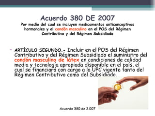 Acuerdo 380 DE 2007

Por medio del cual se incluyen medicamentos anticonceptivos
hormonales y el condón masculino en el POS del Régimen
Contributivo y del Régimen Subsidiado

Incluir en el POS del Régimen
Contributivo y del Régimen Subsidiado el suministro del
condón masculino de látex en condiciones de calidad
media y tecnología apropiada disponible en el país, el
cual se financiará con cargo a la UPC vigente tanto del
Régimen Contributivo como del Subsidiado.

• ARTÍCULO SEGUNDO.-

Acuerdo 380 de 2.007

 