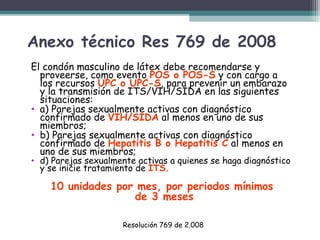 Anexo técnico Res 769 de 2008
El condón masculino de látex debe recomendarse y
proveerse, como evento POS o POS-S y con cargo a
los recursos UPC o UPC-S, para prevenir un embarazo
y la transmisión de ITS/VIH/SIDA en las siguientes
situaciones:
• a) Parejas sexualmente activas con diagnóstico
confirmado de VIH/SIDA al menos en uno de sus
miembros;
• b) Parejas sexualmente activas con diagnóstico
confirmado de Hepatitis B o Hepatitis C al menos en
uno de sus miembros;

• d) Parejas sexualmente activas a quienes se haga diagnóstico
y se inicie tratamiento de ITS.

10 unidades por mes, por periodos mínimos
de 3 meses
Resolución 769 de 2.008

 