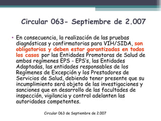 Circular 063- Septiembre de 2.007
• En consecuencia, la realización de las pruebas
diagnósticas y confirmatorias para VIH/SIDA, son
obligatorias y deben estar garantizadas en todos
los casos por las Entidades Promotoras de Salud de
ambos regímenes EPS - EPS’s, las Entidades
Adaptadas, las entidades responsables de los
Regímenes de Excepción y los Prestadores de
Servicios de Salud, debiendo tener presente que su
incumplimiento será objeto de las investigaciones y
sanciones que en desarrollo de las facultades de
inspección, vigilancia y control adelanten las
autoridades competentes.
Circular 063 de Septiembre de 2.007

 