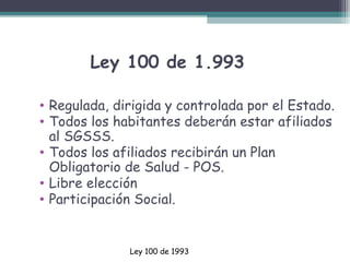 Ley 100 de 1.993
• Regulada, dirigida y controlada por el Estado.
• Todos los habitantes deberán estar afiliados
al SGSSS.
• Todos los afiliados recibirán un Plan
Obligatorio de Salud - POS.
• Libre elección
• Participación Social.

Ley 100 de 1993

 