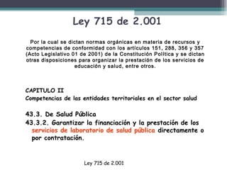 Ley 715 de 2.001
Por la cual se dictan normas orgánicas en materia de recursos y
competencias de conformidad con los artículos 151, 288, 356 y 357
(Acto Legislativo 01 de 2001) de la Constitución Política y se dictan
otras disposiciones para organizar la prestación de los servicios de
educación y salud, entre otros.

CAPITULO II 
Competencias de las entidades territoriales en el sector salud
 

43.3. De Salud Pública
43.3.2. Garantizar la financiación y la prestación de los
servicios de laboratorio de salud pública directamente o
por contratación. 

Ley 715 de 2.001

 