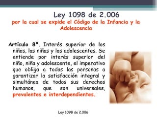 Ley 1098 de 2.006

por la cual se expide el Código de la Infancia y la
Adolescencia
Artículo 8º. Interés superior de los
niños, las niñas y los adolescentes. Se
entiende por interés superior del
niño, niña y adolescente, el imperativo
que obliga a todas las personas a
garantizar la satisfacción integral y
simultánea de todos sus derechos
humanos,
que
son
universales,
prevalentes e interdependientes.
Ley 1098 de 2.006

 