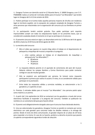 1
1.- Zaragoza Turismo con domicilio social en C/ Eduardo Ibarra, 3. 50009 Zaragoza y con C.I.F.
P5060008C realiza un sorteo de 5 entradas dobles para el musical “Los Miserables” que tendrá
lugar en Zaragoza del 2 al 12 de octubre de 2014.
2.- Podrán participar en el sorteo todas aquellas personas mayores de 18 años con residencia
legal en territorio español, con la excepción de cualquier empleado de Zaragoza Turismo u
otras personas que relacionadas con la organización del concurso y/o sus familiares en primer
grado.
3.- La participación tendrá carácter gratuito. Para poder participar será requisito
imprescindible cumplir con todas las estipulaciones fijadas en las presentes bases, que se
considerarán aceptadas desde el momento en el que se participa en el concurso.
4.- El presente concurso estará en vigor y se desarrollará entre las 11:00 horas del 6 de agosto
de 2014 y hasta las 23:59 horas del 28 de agosto de 2014.
5.- La mecánica del concurso:
Mira el vídeo que aparece en nuestro blog sobre el trabajo en el departamento de
peluquería y maquillaje del musical y responde a la pregunta:
o ¿Con cuántas pelucas se trabaja en el departamento de maquillaje y
peluquería de “Los Miserables”?
60 pelucas
70 pelucas
78 pelucas
La respuesta deberás ponerla en el apartado de comentarios del post del musical.
Deberás rellenar los campos Nombre y Correo Electrónico para poder contactar
contigo en caso de resultar ganador.
Sólo se aceptará una participación por persona. Se tomará como respuesta
participante la primera que realice el usuario. El resto, no se considerarán válidas para
participar en la promoción.
Entre todas las respuestas válidas y correctas recibidas, se seleccionarán a los 5
ganadores y 5 suplentes al azar.
6.- Premios: 5 entradas dobles para el musical “Los Miserables”. Una persona podrá optar
como máximo a un premio.
7.- A partir del 1 de septiembre de 2014 se contactará con los ganadores a través del correo
electrónico facilitado al responder a la pregunta del concurso. También se publicarán los
nombres en un comentario del post para hacerlo oficial.
8.- El premio será obligatoriamente otorgado salvo que el concurso fuese declarado desierto.
9.- Una vez seleccionados los ganadores, Zaragoza Turismo se pondrá en contacto por correo
electrónico con cada ganador para concretar todos los detalles relativos a la entrega del
premio. Desde el envío de dicha comunicación, el ganador dispone de un plazo de 24 horas
para responder a la misma. En caso de no hacerlo, perdería su derecho al premio que pasaría
al suplente correspondiente siguiendo el orden de selección.
 