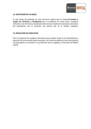  



12.	
  ACEPTACIÓN	
  DE	
  LAS	
  BASES	
  
	
  
El	
   solo	
   hecho	
   de	
   participar	
   en	
   este	
   concurso,	
   implica	
   que	
   el	
   interesado	
  conoce	
   y	
  
acepta	
   los	
   Términos	
   y	
   Condiciones	
  que	
   se	
   establecen	
   en	
   estas	
   bases.	
   Cualquier	
  
infracción	
  a	
  los	
  Términos	
  y	
  Condiciones	
  del	
  concurso	
  implicará	
  la	
  exclusión	
  automática	
  
del	
   participante	
   y/o	
   la	
   anulación	
   del	
   premio	
   que	
   se	
   le	
   hubiere	
   asignado.	
  
	
  
	
  
13.	
  RESOLUCIÓN	
  DE	
  CONFLICTOS	
  
	
  
Para	
  la	
  resolución	
  de	
  cualquier	
  controversia	
  que	
  pudiese	
  surgir	
  en	
  la	
  interpretación	
  y	
  
ejecución	
   de	
   las	
   presentes	
   bases	
   las	
   partes,	
   con	
   renuncia	
   expresa	
   al	
   fuero	
   que	
   pudiese	
  
corresponderles,	
  se	
  someten	
  a	
  la	
  jurisdicción	
  de	
  los	
  Juzgados	
  y	
  Tribunales	
  de	
  Madrid	
  
capital.	
  
 