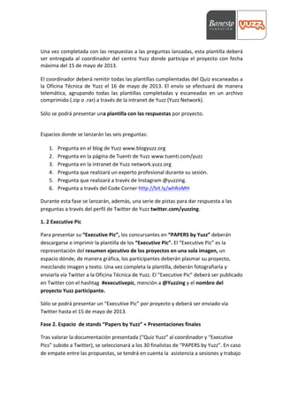  




Una	
  vez	
  completada	
  con	
  las	
  respuestas	
  a	
  las	
  preguntas	
  lanzadas,	
  esta	
  plantilla	
  deberá	
  
ser	
   entregada	
   al	
   coordinador	
   del	
   centro	
   Yuzz	
   donde	
   participa	
   el	
   proyecto	
   con	
   fecha	
  
máxima	
  del	
  15	
  de	
  mayo	
  de	
  2013.	
  	
  

El	
   coordinador	
   deberá	
   remitir	
   todas	
   las	
   plantillas	
   cumplientadas	
   del	
   Quiz	
   escaneadas	
   a	
  
la	
   Oficina	
   Técnica	
   de	
   Yuzz	
   el	
   16	
   de	
   mayo	
   de	
   2013.	
   El	
   envío	
   se	
   efectuará	
   de	
   manera	
  
telemática,	
   agrupando	
   todas	
   las	
   plantillas	
   completadas	
   y	
   escaneadas	
   en	
   un	
   archivo	
  
comprimido	
  (.zip	
  o	
  .rar)	
  a	
  través	
  de	
  la	
  intranet	
  de	
  Yuzz	
  (Yuzz	
  Network).	
  

Sólo	
  se	
  podrá	
  presentar	
  una	
  plantilla	
  con	
  las	
  respuestas	
  por	
  proyecto.	
  	
  


Espacios	
  donde	
  se	
  lanzarán	
  las	
  seis	
  preguntas:	
  

       1.   Pregunta	
  en	
  el	
  blog	
  de	
  Yuzz	
  www.blogyuzz.org	
  
       2.   Pregunta	
  en	
  la	
  página	
  de	
  Tuenti	
  de	
  Yuzz	
  www.tuenti.com/yuzz	
  
       3.   Pregunta	
  en	
  la	
  intranet	
  de	
  Yuzz	
  network.yuzz.org	
  
       4.   Pregunta	
  que	
  realizará	
  un	
  experto	
  profesional	
  durante	
  su	
  sesión.	
  
       5.   Pregunta	
  que	
  realizará	
  a	
  través	
  de	
  Instagram	
  @yuzzing.	
  
       6.   Pregunta	
  a	
  través	
  del	
  Code	
  Corner	
  http://bit.ly/whRoMH	
  

Durante	
  esta	
  fase	
  se	
  lanzarán,	
  además,	
  una	
  serie	
  de	
  pistas	
  para	
  dar	
  respuesta	
  a	
  las	
  
preguntas	
  a	
  través	
  del	
  perfil	
  de	
  Twitter	
  de	
  Yuzz	
  twitter.com/yuzzing.	
  

1.	
  2	
  Executive	
  Pic	
  

Para	
  presentar	
  su	
  “Executive	
  Pic”,	
  los	
  concursantes	
  en	
  “PAPERS	
  by	
  Yuzz”	
  deberán	
  
descargarse	
  e	
  imprimir	
  la	
  plantilla	
  de	
  los	
  “Executive	
  Pic”.	
  El	
  “Executive	
  Pic”	
  es	
  la	
  
representación	
  del	
  resumen	
  ejecutivo	
  de	
  los	
  proyectos	
  en	
  una	
  sola	
  imagen,	
  un	
  
espacio	
  dónde,	
  de	
  manera	
  gráfica,	
  los	
  participantes	
  deberán	
  plasmar	
  su	
  proyecto,	
  
mezclando	
  imagen	
  y	
  texto.	
  Una	
  vez	
  completa	
  la	
  plantilla,	
  deberán	
  fotografiarla	
  y	
  
enviarla	
  vía	
  Twitter	
  a	
  la	
  Oficina	
  Técnica	
  de	
  Yuzz.	
  El	
  “Executive	
  Pic”	
  deberá	
  ser	
  publicado	
  
en	
  Twitter	
  con	
  el	
  hashtag	
  	
  #executivepic,	
  mención	
  a	
  @Yuzzing	
  y	
  el	
  nombre	
  del	
  
proyecto	
  Yuzz	
  participante.	
  

Sólo	
  se	
  podrá	
  presentar	
  un	
  “Executive	
  Pic”	
  por	
  proyecto	
  y	
  deberá	
  ser	
  enviado	
  vía	
  
Twitter	
  hasta	
  el	
  15	
  de	
  mayo	
  de	
  2013.	
  

Fase	
  2.	
  Espacio	
  	
  de	
  stands	
  “Papers	
  by	
  Yuzz”	
  +	
  Presentaciones	
  finales	
  

Tras	
  valorar	
  la	
  documentación	
  presentada	
  (“Quiz	
  Yuzz”	
  al	
  coordinador	
  y	
  “Executive	
  
Pics”	
  subido	
  a	
  Twitter),	
  se	
  seleccionará	
  a	
  los	
  30	
  finalistas	
  de	
  “PAPERS	
  by	
  Yuzz”.	
  En	
  caso	
  
de	
  empate	
  entre	
  las	
  propuestas,	
  se	
  tendrá	
  en	
  cuenta	
  la	
  	
  asistencia	
  a	
  sesiones	
  y	
  trabajo	
  
 