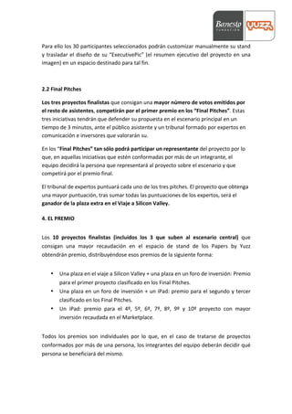  



Para	
  ello	
  los	
  30	
  participantes	
  seleccionados	
  podrán	
  customizar	
  manualmente	
  su	
  stand	
  
y	
   trasladar	
   el	
   diseño	
   de	
   su	
   “ExecutivePic”	
   (el	
   resumen	
   ejecutivo	
   del	
   proyecto	
   en	
   una	
  
imagen)	
  en	
  un	
  espacio	
  destinado	
  para	
  tal	
  fin.	
  	
  	
  

	
  

2.2	
  Final	
  Pitches	
  

Los	
  tres	
  proyectos	
  finalistas	
  que	
  consigan	
  una	
  mayor	
  número	
  de	
  votos	
  emitidos	
  por	
  
el	
  resto	
  de	
  asistentes,	
  competirán	
  por	
  el	
  primer	
  premio	
  en	
  los	
  “Final	
  Pitches”.	
  Estas	
  
tres	
  iniciativas	
  tendrán	
  que	
  defender	
  su	
  propuesta	
  en	
  el	
  escenario	
  principal	
  en	
  un	
  
tiempo	
  de	
  3	
  minutos,	
  ante	
  el	
  público	
  asistente	
  y	
  un	
  tribunal	
  formado	
  por	
  expertos	
  en	
  
comunicación	
  e	
  inversores	
  que	
  valorarán	
  su.	
  

En	
  los	
  “Final	
  Pitches”	
  tan	
  sólo	
  podrá	
  participar	
  un	
  representante	
  del	
  proyecto	
  por	
  lo	
  
que,	
  en	
  aquellas	
  iniciativas	
  que	
  estén	
  conformadas	
  por	
  más	
  de	
  un	
  integrante,	
  el	
  
equipo	
  decidirá	
  la	
  persona	
  que	
  representará	
  al	
  proyecto	
  sobre	
  el	
  escenario	
  y	
  que	
  
competirá	
  por	
  el	
  premio	
  final.	
  

El	
  tribunal	
  de	
  expertos	
  puntuará	
  cada	
  uno	
  de	
  los	
  tres	
  pitches.	
  El	
  proyecto	
  que	
  obtenga	
  
una	
  mayor	
  puntuación,	
  tras	
  sumar	
  todas	
  las	
  puntuaciones	
  de	
  los	
  expertos,	
  será	
  el	
  
ganador	
  de	
  la	
  plaza	
  extra	
  en	
  el	
  Viaje	
  a	
  Silicon	
  Valley.	
  

4.	
  EL	
  PREMIO	
  
           	
  
Los	
   10	
   proyectos	
   finalistas	
   (incluidos	
   los	
   3	
   que	
   suben	
   al	
   escenario	
   central)	
   que	
  
consigan	
   una	
   mayor	
   recaudación	
   en	
   el	
   espacio	
   de	
   stand	
   de	
   los	
   Papers	
   by	
   Yuzz	
  
obtendrán	
  premio,	
  distribuyéndose	
  esos	
  premios	
  de	
  la	
  siguiente	
  forma:	
  
	
  
       •   Una	
  plaza	
  en	
  el	
  viaje	
  a	
  Silicon	
  Valley	
  +	
  una	
  plaza	
  en	
  un	
  foro	
  de	
  inversión:	
  Premio	
  
           para	
  el	
  primer	
  proyecto	
  clasificado	
  en	
  los	
  Final	
  Pitches.	
  
       •   Una	
  plaza	
  en	
  un	
  foro	
  de	
  inversión	
  +	
  un	
  iPad:	
  premio	
  para	
  el	
  segundo	
  y	
  tercer	
  
           clasificado	
  en	
  los	
  Final	
  Pitches.	
  
       •   Un	
   iPad:	
   premio	
   para	
   el	
   4º,	
   5º,	
   6º,	
   7º,	
   8º,	
   9º	
   y	
   10º	
   proyecto	
   con	
   mayor	
  
           inversión	
  recaudada	
  en	
  el	
  Marketplace.	
  
	
  
Todos	
   los	
   premios	
   son	
   individuales	
   por	
   lo	
   que,	
   en	
   el	
   caso	
   de	
   tratarse	
   de	
   proyectos	
  
conformados	
  por	
  más	
  de	
  una	
  persona,	
  los	
  integrantes	
  del	
  equipo	
  deberán	
  decidir	
  qué	
  
persona	
  se	
  beneficiará	
  del	
  mismo.	
  
	
  

	
  
 