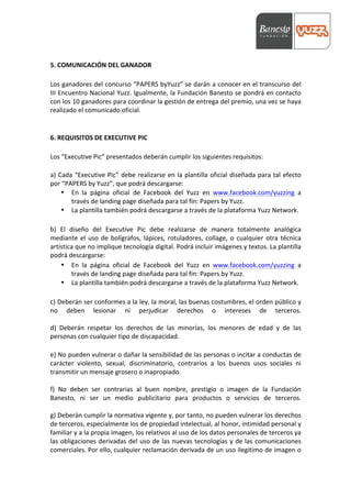  



	
  
5.	
  COMUNICACIÓN	
  DEL	
  GANADOR	
  
	
  
Los	
  ganadores	
  del	
  concurso	
  “PAPERS	
  byYuzz”	
  se	
  darán	
  a	
  conocer	
  en	
  el	
  transcurso	
  del	
  
III	
  Encuentro	
  Nacional	
  Yuzz.	
  Igualmente,	
  la	
  Fundación	
  Banesto	
  se	
  pondrá	
  en	
  contacto	
  
con	
  los	
  10	
  ganadores	
  para	
  coordinar	
  la	
  gestión	
  de	
  entrega	
  del	
  premio,	
  una	
  vez	
  se	
  haya	
  
realizado	
  el	
  comunicado	
  oficial.	
  
	
  
	
  
6.	
  REQUISITOS	
  DE	
  EXECUTIVE	
  PIC	
  
	
  
Los	
  “Executive	
  Pic”	
  presentados	
  deberán	
  cumplir	
  los	
  siguientes	
  requisitos:	
  
	
  
a)	
   Cada	
   “Executive	
   Pic”	
   debe	
   realizarse	
   en	
   la	
   plantilla	
   oficial	
   diseñada	
   para	
   tal	
   efecto	
  
por	
  “PAPERS	
  by	
  Yuzz”,	
  que	
  podrá	
  descargarse:	
  
        • En	
   la	
   página	
   oficial	
   de	
   Facebook	
   del	
   Yuzz	
   en	
   www.facebook.com/yuzzing	
   a	
  
               través	
  de	
  landing	
  page	
  diseñada	
  para	
  tal	
  fin:	
  Papers	
  by	
  Yuzz.	
  	
  
        • La	
  plantilla	
  también	
  podrá	
  descargarse	
  a	
  través	
  de	
  la	
  plataforma	
  Yuzz	
  Network.	
  
	
  
b)	
   El	
   diseño	
   del	
   Executive	
   Pic	
   debe	
   realizarse	
   de	
   manera	
   totalmente	
   analógica	
  
mediante	
   el	
   uso	
   de	
   bolígrafos,	
   lápices,	
   rotuladores,	
   collage,	
   o	
   cualquier	
   otra	
   técnica	
  
artística	
  que	
  no	
  implique	
  tecnología	
  digital.	
  Podrá	
  incluir	
  imágenes	
  y	
  textos.	
  La	
  plantilla	
  
podrá	
  descargarse:	
  
        • En	
   la	
   página	
   oficial	
   de	
   Facebook	
   del	
   Yuzz	
   en	
   www.facebook.com/yuzzing	
   a	
  
               través	
  de	
  landing	
  page	
  diseñada	
  para	
  tal	
  fin:	
  Papers	
  by	
  Yuzz.	
  	
  
        • La	
  plantilla	
  también	
  podrá	
  descargarse	
  a	
  través	
  de	
  la	
  plataforma	
  Yuzz	
  Network.	
  
	
  
c)	
   Deberán	
   ser	
   conformes	
   a	
   la	
   ley,	
   la	
   moral,	
   las	
   buenas	
   costumbres,	
   el	
   orden	
   público	
   y	
  
no	
   deben	
   lesionar	
   ni	
   perjudicar	
   derechos	
   o	
   intereses	
   de	
   terceros.	
  
	
  
d)	
   Deberán	
   respetar	
   los	
   derechos	
   de	
   las	
   minorías,	
   los	
   menores	
   de	
   edad	
   y	
   de	
   las	
  
personas	
  con	
  cualquier	
  tipo	
  de	
  discapacidad.	
  
	
  
e)	
   No	
   pueden	
   vulnerar	
   o	
   dañar	
   la	
   sensibilidad	
   de	
   las	
   personas	
   o	
   incitar	
   a	
   conductas	
   de	
  
carácter	
   violento,	
   sexual,	
   discriminatorio,	
   contrarios	
   a	
   los	
   buenos	
   usos	
   sociales	
   ni	
  
transmitir	
  un	
  mensaje	
  grosero	
  o	
  inapropiado.	
  
	
  
f)	
   No	
   deben	
   ser	
   contrarias	
   al	
   buen	
   nombre,	
   prestigio	
   o	
   imagen	
   de	
   la	
   Fundación	
  
Banesto,	
   ni	
   ser	
   un	
   medio	
   publicitario	
   para	
   productos	
   o	
   servicios	
   de	
   terceros.	
  
	
  
g)	
  Deberán	
  cumplir	
  la	
  normativa	
  vigente	
  y,	
  por	
  tanto,	
  no	
  pueden	
  vulnerar	
  los	
  derechos	
  
de	
  terceros,	
  especialmente	
  los	
  de	
  propiedad	
  intelectual,	
  al	
  honor,	
  intimidad	
  personal	
  y	
  
familiar	
  y	
  a	
  la	
  propia	
  imagen,	
  los	
  relativos	
  al	
  uso	
  de	
  los	
  datos	
  personales	
  de	
  terceros	
  ya	
  
las	
   obligaciones	
   derivadas	
   del	
   uso	
   de	
   las	
   nuevas	
   tecnologías	
   y	
   de	
   las	
   comunicaciones	
  
comerciales.	
  Por	
  ello,	
  cualquier	
  reclamación	
  derivada	
  de	
  un	
  uso	
  ilegitimo	
  de	
  imagen	
  o	
  
 