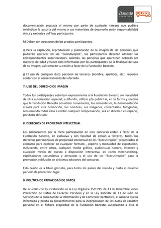  



documentación	
   asociada	
   al	
   mismo	
   por	
   parte	
   de	
   cualquier	
   tercero	
   que	
   pudiera	
  
reivindicar	
   la	
   autoría	
   del	
   mismo	
   o	
   sus	
   materiales	
   de	
   desarrollo	
   serán	
   responsabilidad	
  
única	
  y	
  exclusiva	
  del	
  Yuzz	
  participante.	
  
	
  
h)	
  Deben	
  ser	
  creaciones	
  de	
  los	
  propios	
  participantes.	
  
	
  
i)	
   Para	
   la	
   captación,	
   reproducción	
   y	
   publicación	
   de	
   la	
   imagen	
   de	
   las	
   personas	
   que	
  
pudieran	
   aparecer	
   en	
   los	
   “Executivepics”,	
   los	
   participantes	
   deberán	
   obtener	
   las	
  
correspondientes	
   autorizaciones.	
   Además,	
   las	
   personas	
   que	
   aparezcan	
   deberán	
   ser	
  
mayores	
  de	
  edad	
  y	
  haber	
  sido	
  informadas	
  por	
  los	
  participantes	
  de	
  la	
  finalidad	
  del	
  uso	
  
de	
  su	
  imagen,	
  así	
  como	
  de	
  su	
  cesión	
  a	
  favor	
  de	
  la	
  Fundación	
  Banesto.	
  
	
  
j)	
   El	
   uso	
   de	
   cualquier	
   dato	
   personal	
   de	
   terceros	
   (nombre,	
   apellidos,	
   etc.)	
   requiere	
  
contar	
  con	
  el	
  consentimiento	
  del	
  afectado.	
  
	
  
7.	
  USO	
  DEL	
  DERECHO	
  DE	
  IMAGEN	
  
	
  
Todos	
  los	
  participantes	
  autorizan	
  expresamente	
  a	
  la	
  Fundación	
  Banesto	
  sin	
  necesidad	
  
de	
   otra	
   autorización	
   especial,	
   a	
   difundir,	
   utilizar	
   y/o	
   publicitar,	
   en	
   la	
   forma	
   y	
   medios	
  
que	
  la	
  Fundación	
  Banesto	
  considere	
  conveniente,	
  los	
  comentarios,	
  la	
  documentación	
  
creada	
   para	
   esta	
   promoción,	
   sus	
   nombres,	
   sus	
   imágenes,	
   comentarios,	
   fotografías,	
  
renunciando	
   todos	
   ellos	
   a	
   recibir	
   cualquier	
   compensación,	
   sea	
   en	
   dinero	
   o	
   en	
   especie,	
  
por	
  dicha	
  difusión.	
  
	
  
8.	
  DERECHOS	
  DE	
  PROPIEDAD	
  INTELECTUAL	
  
	
  
Los	
   concursantes	
   por	
   la	
   mera	
   participación	
   en	
   este	
   concurso	
   ceden	
   a	
   favor	
   de	
   la	
  
Fundación	
   Banesto,	
   en	
   exclusiva	
   y	
   con	
   facultad	
   de	
   cesión	
   a	
   terceros,	
   todos	
   los	
  
derechos	
   patrimoniales	
   de	
   propiedad	
   intelectual	
   de	
   los	
   “Executivepics”	
   presentados	
   al	
  
concurso	
   para	
   explotar	
   en	
   cualquier	
   formato	
   ,	
   soporte	
   y	
   modalidad	
   de	
   explotación,	
  
incluyendo,	
   entre	
   otros,	
   cualquier	
   medio	
   gráfico,	
   audiovisual,	
   sonoro,	
   internet	
   y	
  
cualquier	
   medio	
   de	
   puesta	
   a	
   disposición	
   interactiva,	
   así	
   como	
   merchandising,	
  
explotaciones	
   secundarias	
   y	
   derivadas	
   y	
   el	
   uso	
   de	
   los	
   “Executivepics”	
   para	
   la	
  
promoción	
  y	
  difusión	
  de	
  próximas	
  ediciones	
  del	
  concurso.	
  
	
  
Esta	
   cesión	
   es	
   a	
   título	
   gratuito,	
   para	
   todos	
   los	
   países	
   del	
   mundo	
   y	
   hasta	
   el	
   máximo	
  
período	
  de	
  protección	
  legal.	
  
	
  
9.	
  POLÍTICA	
  DE	
  PRIVACIDAD	
  DE	
  DATOS	
  
	
  
De	
  acuerdo	
  con	
  lo	
  establecido	
  en	
  la	
  Ley	
  Orgánica	
  15/1999,	
  de	
  13	
  de	
  Diciembre	
  sobre	
  
Protección	
   de	
   Datos	
   de	
   Carácter	
   Personal	
   y	
   en	
   la	
   Ley	
   34/2002	
   de	
   11	
   de	
   Julio	
   de	
  
Servicios	
   de	
   la	
   Sociedad	
   de	
   la	
   Información	
   y	
   de	
   Comercio	
   Electrónico,	
   el	
   usuario	
   queda	
  
informado	
  y	
  presta	
  su	
  consentimiento	
  para	
  la	
  incorporación	
  de	
  los	
  datos	
  de	
  carácter	
  
personal	
   en	
   el	
   fichero	
   propiedad	
   de	
   la	
   Fundación	
   Banesto,	
   autorizando	
   a	
   ésta	
   al	
  
 