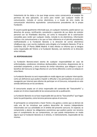  



tratamiento	
   de	
   los	
   datos	
   a	
   los	
   que	
   tenga	
   acceso	
   como	
   consecuencia	
   al	
   aceptar	
   los	
  
permisos	
   de	
   esta	
   aplicación,	
   así	
   como	
   para	
   recibir	
   -­‐por	
   cualquier	
   medio	
   de	
  
comunicación,	
   incluido	
   el	
   correo	
   electrónico,	
   o	
   a	
   través	
   de	
   otro	
   medio	
   de	
  
comunicación	
   electrónica	
   equivalente-­‐	
   comunicaciones	
   procedentes	
   de	
   la	
   propia	
  
Fundación.	
  
	
  
El	
   usuario	
   queda	
   igualmente	
   informado	
   que,	
   en	
   cualquier	
   momento,	
   podrá	
   ejercer	
   sus	
  
derechos	
   de	
   acceso,	
   rectificación,	
   cancelación	
   y	
   oposición	
   de	
   sus	
   datos	
   de	
   carácter	
  
personal	
   con	
   las	
   finalidades	
   descritas,	
   así	
   como	
   la	
   revocación	
   de	
   la	
   autorización	
  
concedida	
   para	
   recibir	
   por	
   cualquier	
   medio,	
   incluida	
   la	
   vía	
   electrónica,	
   información	
  
relativa	
  a	
  las	
  comunicaciones	
  a	
  las	
  que	
  se	
  hace	
  referencia	
  en	
  el	
  párrafo	
  precedentes,	
  
notificándoselo	
   a	
   la	
   Fundación	
   Banesto	
   a	
   la	
   dirección	
   de	
   correo	
   electrónico	
  
info@yuzz.org,	
  o	
  por	
  escrito	
  mediante	
  carta	
  dirigida	
  a	
  la	
  Fundación	
  Banesto,	
  Pª	
  de	
  la	
  
Castellana	
   103,	
   1ª	
   Planta	
   28046	
   Madrid.	
   A	
   tales	
   efectos	
   se	
   informa	
   que	
   se	
   designa	
  
como	
   responsable	
   del	
   fichero	
   a	
   la	
   Fundación	
   Banesto,	
   con	
   domicilio	
   en	
   la	
   dirección	
  
antes	
  indicada.	
  
	
  
10.	
  RESPONSABILIDAD	
  
	
  
La	
   Fundación	
   Banesto	
  estará	
   exenta	
   de	
   cualquier	
   responsabilidad	
   en	
   caso	
   de	
  
enfermedades,	
   condiciones	
   climáticas	
   desfavorables,	
   terrorismo,	
   disposiciones	
   de	
   la	
  
autoridad	
   competente,	
   y	
   otros	
   eventos	
   de	
   similar	
   naturaleza,	
   que	
   obliguen	
   a	
   que	
   el	
  
beneficio	
  del	
  Concurso	
  se	
  haga	
  efectivo	
  en	
  una	
  forma	
  diferente	
  a	
  como	
  se	
  estipula	
  en	
  
estas	
  Bases.	
  
	
  
La	
  Fundación	
  Banesto	
  no	
  será	
  responsable	
  en	
  modo	
  alguno	
  por	
  cualquier	
  interrupción,	
  
corte	
  y/o	
  deficiencia	
  que	
  pudiera	
  impedir	
  o	
  dificultar	
  a	
  los	
  participantes	
  el	
  acceso	
  y/o	
  
navegación	
  por	
  Internet	
  para	
  efectos	
  de	
  participar	
  en	
  el	
  Concurso,	
  incluyendo	
  en	
  este	
  
sentido	
  deficiencias	
  en	
  los	
  servidores.	
  
	
  
El	
   concursante	
   acepta	
   ser	
   el	
   único	
   responsable	
   del	
   contenido	
   del	
   “ExecutivePic”	
   y	
  
acepta	
  ser	
  el	
  único	
  responsable	
  de	
  las	
  consecuencias	
  de	
  su	
  publicación.	
  
	
  
La	
  Fundación	
  Banesto	
  no	
  se	
  hace	
  responsable	
  del	
  uso	
  de	
  los	
  “ExecutivePics”	
  que	
  hagan	
  
tanto	
  los	
  participantes,	
  como	
  terceras	
  personas	
  ajenas	
  al	
  concurso.	
  
	
  
El	
  participante	
  se	
  compromete	
  a	
  hacer	
  frente	
  a	
  los	
  gastos	
  y	
  costes	
  que	
  se	
  deriven	
  de	
  
cada	
   una	
   de	
   las	
   iniciativas	
   que	
   pudiera	
   desarrollar	
   de	
   manera	
   independiente	
  
relacionadas	
   con	
   sus	
   actividades	
   en	
   el	
   ámbito	
   del	
   presente	
   concurso.	
   En	
   especial,	
   se	
  
compromete	
   a	
   abonar	
   las	
   obligaciones	
   económicas	
   que	
   pudiera	
   pactar	
   con	
   terceros	
  
para	
   el	
   cumplimiento	
   de	
   sus	
   compromisos,	
   sin	
   que	
   pueda	
   interpretarse	
   en	
   modo	
  
alguno	
  que	
  la	
  Fundación	
  Banesto	
  es	
  ni	
  directa,	
  ni	
  indirectamente,	
  responsable	
  de	
  los	
  
mismos.	
  
	
  
	
  
 