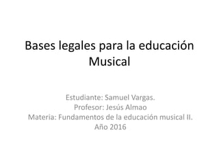 Bases legales para la educación
Musical
Estudiante: Samuel Vargas.
Profesor: Jesús Almao
Materia: Fundamentos de la educación musical II.
Año 2016
 