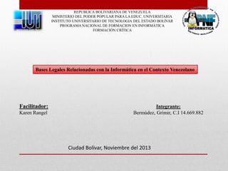REPUBLICA BOLIVARIANA DE VENEZUELA
MINISTERIO DEL PODER POPULAR PARA LA EDUC. UNIVERSITARIA
INSTITUTO UNIVERSITARIO DE TECNOLOGIA DEL ESTADO BOLÍVAR
PROGRAMA NACIONAL DE FORMACION EN INFORMÁTICA
FORMACIÓN CRÍTICA

Bases Legales Relacionadas con la Informática en el Contexto Venezolano

Facilitador:
Karen Rangel

Integrante:
Bermúdez, Grimir, C.I 14.669.882

Ciudad Bolívar, Noviembre del 2013

 