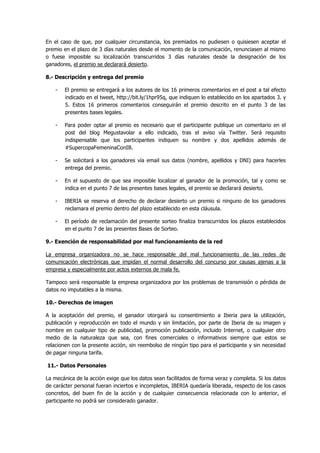 En el caso de que, por cualquier circunstancia, los premiados no pudiesen o quisiesen aceptar el
premio en el plazo de 3 días naturales desde el momento de la comunicación, renunciasen al mismo
o fuese imposible su localización transcurridos 3 días naturales desde la designación de los
ganadores, el premio se declarará desierto.
8.- Descripción y entrega del premio
- El premio se entregará a los autores de los 16 primeros comentarios en el post a tal efecto
indicado en el tweet, http://bit.ly/1hpr95q, que indiquen lo establecido en los apartados 3. y
5. Estos 16 primeros comentarios conseguirán el premio descrito en el punto 3 de las
presentes bases legales.
- Para poder optar al premio es necesario que el participante publique un comentario en el
post del blog Megustavolar a ello indicado, tras el aviso vía Twitter. Será requisito
indispensable que los participantes indiquen su nombre y dos apellidos además de
#SupercopaFemeninaConIB.
- Se solicitará a los ganadores vía email sus datos (nombre, apellidos y DNI) para hacerles
entrega del premio.
- En el supuesto de que sea imposible localizar al ganador de la promoción, tal y como se
indica en el punto 7 de las presentes bases legales, el premio se declarará desierto.
- IBERIA se reserva el derecho de declarar desierto un premio si ninguno de los ganadores
reclamara el premio dentro del plazo establecido en esta cláusula.
- El período de reclamación del presente sorteo finaliza transcurridos los plazos establecidos
en el punto 7 de las presentes Bases de Sorteo.
9.- Exención de responsabilidad por mal funcionamiento de la red
La empresa organizadora no se hace responsable del mal funcionamiento de las redes de
comunicación electrónicas que impidan el normal desarrollo del concurso por causas ajenas a la
empresa y especialmente por actos externos de mala fe.
Tampoco será responsable la empresa organizadora por los problemas de transmisión o pérdida de
datos no imputables a la misma.
10.- Derechos de imagen
A la aceptación del premio, el ganador otorgará su consentimiento a Iberia para la utilización,
publicación y reproducción en todo el mundo y sin limitación, por parte de Iberia de su imagen y
nombre en cualquier tipo de publicidad, promoción publicación, incluido Internet, o cualquier otro
medio de la naturaleza que sea, con fines comerciales o informativos siempre que estos se
relacionen con la presente acción, sin reembolso de ningún tipo para el participante y sin necesidad
de pagar ninguna tarifa.
11.- Datos Personales
La mecánica de la acción exige que los datos sean facilitados de forma veraz y completa. Si los datos
de carácter personal fueran inciertos e incompletos, IBERIA quedaría liberada, respecto de los casos
concretos, del buen fin de la acción y de cualquier consecuencia relacionada con lo anterior, el
participante no podrá ser considerado ganador.
 