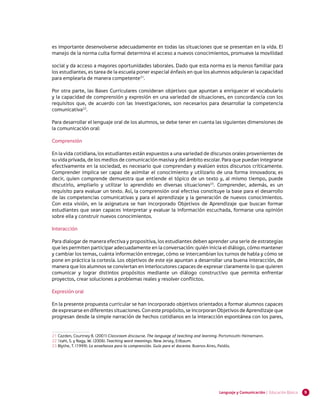 es importante desenvolverse adecuadamente en todas las situaciones que se presentan en la vida. El
manejo de la norma culta formal determina el acceso a nuevos conocimientos, promueve la movilidad

social y da acceso a mayores oportunidades laborales. Dado que esta norma es la menos familiar para
los estudiantes, es tarea de la escuela poner especial énfasis en que los alumnos adquieran la capacidad
para emplearla de manera competente21.

Por otra parte, las Bases Curriculares consideran objetivos que apuntan a enriquecer el vocabulario
y la capacidad de comprensión y expresión en una variedad de situaciones, en concordancia con los
requisitos que, de acuerdo con las investigaciones, son necesarios para desarrollar la competencia
comunicativa22.

Para desarrollar el lenguaje oral de los alumnos, se debe tener en cuenta las siguientes dimensiones de
la comunicación oral:

Comprensión

En la vida cotidiana, los estudiantes están expuestos a una variedad de discursos orales provenientes de
su vida privada, de los medios de comunicación masiva y del ámbito escolar. Para que puedan integrarse
efectivamente en la sociedad, es necesario que comprendan y evalúen estos discursos críticamente.
Comprender implica ser capaz de asimilar el conocimiento y utilizarlo de una forma innovadora; es
decir, quien comprende demuestra que entiende el tópico de un texto y, al mismo tiempo, puede
discutirlo, ampliarlo y utilizar lo aprendido en diversas situaciones23. Comprender, además, es un
requisito para evaluar un texto. Así, la comprensión oral efectiva constituye la base para el desarrollo
de las competencias comunicativas y para el aprendizaje y la generación de nuevos conocimientos.
Con esta visión, en la asignatura se han incorporado Objetivos de Aprendizaje que buscan formar
estudiantes que sean capaces interpretar y evaluar la información escuchada, formarse una opinión
sobre ella y construir nuevos conocimientos.

Interacción

Para dialogar de manera efectiva y propositiva, los estudiantes deben aprender una serie de estrategias
que les permiten participar adecuadamente en la conversación: quién inicia el diálogo, cómo mantener
y cambiar los temas, cuánta información entregar, cómo se intercambian los turnos de habla y cómo se
pone en práctica la cortesía. Los objetivos de este eje apuntan a desarrollar una buena interacción, de
manera que los alumnos se conviertan en interlocutores capaces de expresar claramente lo que quieren
comunicar y lograr distintos propósitos mediante un diálogo constructivo que permita enfrentar
proyectos, crear soluciones a problemas reales y resolver conflictos.

Expresión oral

En la presente propuesta curricular se han incorporado objetivos orientados a formar alumnos capaces
de expresarse en diferentes situaciones. Con este propósito, se incorporan Objetivos de Aprendizaje que
progresan desde la simple narración de hechos cotidianos en la interacción espontánea con los pares,


21	Cazden, Courtney B. (2001) Classroom discourse. The language of teaching and learning. Portsmouth: Heinemann.	
22	Stahl, S. y Nagy, W. (2006). Teaching word meanings. New Jersey, Erlbaum.
23	Blythe, T. (1999). La enseñanza para la comprensión. Guía para el docente. Buenos Aires, Paidós.




                                                                                        Lenguaje y Comunicación | Educación Básica   9
 