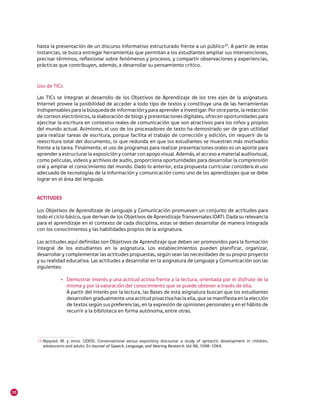 hasta la presentación de un discurso informativo estructurado frente a un público24. A partir de estas
     instancias, se busca entregar herramientas que permitan a los estudiantes ampliar sus intervenciones,
     precisar términos, reflexionar sobre fenómenos y procesos, y compartir observaciones y experiencias,
     prácticas que contribuyen, además, a desarrollar su pensamiento crítico.



     Uso de TICs

     Las TICs se integran al desarrollo de los Objetivos de Aprendizaje de los tres ejes de la asignatura.
     Internet provee la posibilidad de acceder a todo tipo de textos y constituye una de las herramientas
     indispensables para la búsqueda de información y para aprender a investigar. Por otra parte, la redacción
     de correos electrónicos, la elaboración de blogs y presentaciones digitales, ofrecen oportunidades para
     ejercitar la escritura en contextos reales de comunicación que son atractivos para los niños y propios
     del mundo actual. Asimismo, el uso de los procesadores de texto ha demostrado ser de gran utilidad
     para realizar tareas de escritura, porque facilita el trabajo de corrección y edición, sin requerir de la
     reescritura total del documento, lo que redunda en que los estudiantes se muestran más motivados
     frente a la tarea. Finalmente, el uso de programas para realizar presentaciones orales es un aporte para
     aprender a estructurar la exposición y contar con apoyo visual. Además, el acceso a material audiovisual,
     como películas, videos y archivos de audio, proporciona oportunidades para desarrollar la comprensión
     oral y ampliar el conocimiento del mundo. Dado lo anterior, esta propuesta curricular considera el uso
     adecuado de tecnologías de la información y comunicación como uno de los aprendizajes que se debe
     lograr en el área del lenguaje.


     ACTITUDES

     Los Objetivos de Aprendizaje de Lenguaje y Comunicación promueven un conjunto de actitudes para
     todo el ciclo básico, que derivan de los Objetivos de Aprendizaje Transversales (OAT). Dada su relevancia
     para el aprendizaje en el contexto de cada disciplina, estas se deben desarrollar de manera integrada
     con los conocimientos y las habilidades propios de la asignatura.

     Las actitudes aquí definidas son Objetivos de Aprendizaje que deben ser promovidos para la formación
     integral de los estudiantes en la asignatura. Los establecimientos pueden planificar, organizar,
     desarrollar y complementar las actitudes propuestas, según sean las necesidades de su propio proyecto
     y su realidad educativa. Las actitudes a desarrollar en la asignatura de Lenguaje y Comunicación son las
     siguientes:

                 •	 Demostrar interés y una actitud activa frente a la lectura, orientada por el disfrute de la
                    misma y por la valoración del conocimiento que se puede obtener a través de ella.
                    A partir del interés por la lectura, las Bases de esta asignatura buscan que los estudiantes
                    desarrollen gradualmente una actitud proactiva hacia ella, que se manifiesta en la elección
                    de textos según sus preferencias, en la expresión de opiniones personales y en el hábito de
                    recurrir a la biblioteca en forma autónoma, entre otras.




     24	Nippold. M. y otros. (2005). Conversational versus expository discourse: a study of syntactic development in children,
        adolescents and adults. En Journal of Speech, Language, and Hearing Research. Vol 48, 1048-1064.




10
 