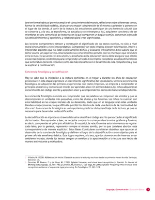 Leer en forma habitual permite ampliar el conocimiento del mundo, reflexionar sobre diferentes temas,
formar la sensibilidad estética, alcanzar una mayor comprensión de sí mismo y aprender a ponerse en
el lugar de los demás. A partir de la lectura, los estudiantes participan de una herencia cultural que
se conserva y, a la vez, se transforma, se actualiza y se reinterpreta. Así, adquieren conciencia de ser
miembros de una comunidad de lectores con la que comparten un bagaje común, conversan acerca de
sus descubrimientos y opiniones, y colaboran para crear significados.

Los lectores competentes extraen y construyen el significado de los textos escritos, no solo a nivel
literal sino también a nivel interpretativo. Comprender un texto implica extraer información, inferir o
interpretar aspectos que no están expresamente dichos, y evaluarlo críticamente. Esto supone que el
lector asume un papel activo, relacionando sus conocimientos previos con los mensajes que descubre
en la lectura. De acuerdo con esta visión, la enseñanza en la educación básica debe asegurar que el niño
está en las mejores condiciones para comprender un texto. Esto implica considerar aquellas dimensiones
que la literatura reciente reconoce como las más relevantes en el desarrollo de esta competencia, y que
se explican a continuación:

Conciencia fonológica y decodificación

Hoy se sabe que la iniciación a la lectura comienza en el hogar y durante los años de educación
preescolar. En esta etapa se produce un crecimiento significativo del vocabulario, se inicia la conciencia
fonológica, se adquieren las primeras experiencias con textos impresos, se empieza a comprender el
principio alfabético y comienza el interés por aprender a leer. En primero básico, los niños adquieren el
conocimiento del código escrito y aprenden a leer y a comprender los textos de manera independiente.

La conciencia fonológica consiste en comprender que las palabras se componen de sonidos y que se
descomponen en unidades más pequeñas, como las sílabas y los fonemas. Los niños no cuentan con
esta habilidad en las etapas iniciales de su desarrollo, dado que en el lenguaje oral estas unidades
tienden a superponerse, lo que dificulta percibir los límites de cada una dentro de la continuidad del
discurso2. La conciencia fonológica es un importante predictor del aprendizaje de la lectura, ya que es
necesaria para desarrollar la decodificación.

La decodificación es el proceso a través del cual se descifra el código escrito para acceder al significado
de los textos. Para aprender a leer, se necesita conocer la correspondencia entre grafema y fonema;
es decir, comprender el principio alfabético. En español, la relación entre estos elementos es regular:
cada letra, por lo general, representa siempre el mismo sonido, por lo que conviene abordar esta
correspondencia de manera explícita3. Estas Bases Curriculares consideran objetivos que apuntan al
desarrollo de la conciencia fonológica y definen el logro de la decodificación como objetivo para el
primer año de enseñanza básica. Este logro requiere, a la vez, que los alumnos estén insertos en un
ambiente letrado, donde los textos tengan un sentido y la aproximación a la lectura sea hecha de
manera estimulante y motivadora.




2 	 Villalón, M. (2008). Alfabetización inicial. Claves de acceso a la lectura y escritura desde los primeros meses de vida. Santiago,
    Ediciones UC.
3 	 Carreiras, M; Álvarez, C. y de Vega, M. (1993). Syllable frequency and visual word recognition in Spanish. En Journal of
    Memory and Language, 32, 766-780; y Carreiras, M.; Álvarez, C. y de Vega, M. (2000). Syllable-frequency effect in visual word
    recognition: evidence of sequential-type processing. En Psicológica, 21, 341-374.




                                                                                                 Lenguaje y Comunicación | Educación Básica   3
 