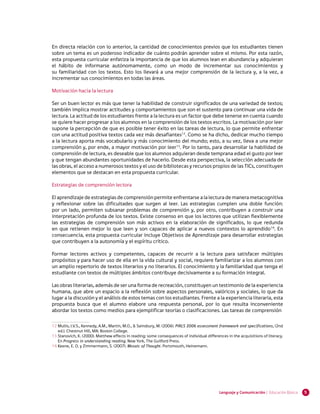 En directa relación con lo anterior, la cantidad de conocimientos previos que los estudiantes tienen
sobre un tema es un poderoso indicador de cuánto podrán aprender sobre el mismo. Por esta razón,
esta propuesta curricular enfatiza la importancia de que los alumnos lean en abundancia y adquieran
el hábito de informarse autónomamente, como un modo de incrementar sus conocimientos y
su familiaridad con los textos. Esto los llevará a una mejor comprensión de la lectura y, a la vez, a
incrementar sus conocimientos en todas las áreas.

Motivación hacia la lectura

Ser un buen lector es más que tener la habilidad de construir significados de una variedad de textos;
también implica mostrar actitudes y comportamientos que son el sustento para continuar una vida de
lectura. La actitud de los estudiantes frente a la lectura es un factor que debe tenerse en cuenta cuando
se quiere hacer progresar a los alumnos en la comprensión de los textos escritos. La motivación por leer
supone la percepción de que es posible tener éxito en las tareas de lectura, lo que permite enfrentar
con una actitud positiva textos cada vez más desafiantes12. Como se ha dicho, dedicar mucho tiempo
a la lectura aporta más vocabulario y más conocimiento del mundo; esto, a su vez, lleva a una mejor
comprensión y, por ende, a mayor motivación por leer13. Por lo tanto, para desarrollar la habilidad de
comprensión de lectura, es deseable que los alumnos adquieran desde temprana edad el gusto por leer
y que tengan abundantes oportunidades de hacerlo. Desde esta perspectiva, la selección adecuada de
las obras, el acceso a numerosos textos y el uso de bibliotecas y recursos propios de las TICs, constituyen
elementos que se destacan en esta propuesta curricular.

Estrategias de comprensión lectora

El aprendizaje de estrategias de comprensión permite enfrentarse a la lectura de manera metacognitiva
y reflexionar sobre las dificultades que surgen al leer. Las estrategias cumplen una doble función:
por un lado, permiten subsanar problemas de comprensión y, por otro, contribuyen a construir una
interpretación profunda de los textos. Existe consenso en que los lectores que utilizan flexiblemente
las estrategias de comprensión son más activos en la elaboración de significados, lo que redunda
en que retienen mejor lo que leen y son capaces de aplicar a nuevos contextos lo aprendido14. En
consecuencia, esta propuesta curricular incluye Objetivos de Aprendizaje para desarrollar estrategias
que contribuyen a la autonomía y el espíritu crítico.

Formar lectores activos y competentes, capaces de recurrir a la lectura para satisfacer múltiples
propósitos y para hacer uso de ella en la vida cultural y social, requiere familiarizar a los alumnos con
un amplio repertorio de textos literarios y no literarios. El conocimiento y la familiaridad que tenga el
estudiante con textos de múltiples ámbitos contribuye decisivamente a su formación integral.

Las obras literarias, además de ser una forma de recreación, constituyen un testimonio de la experiencia
humana, que abre un espacio a la reflexión sobre aspectos personales, valóricos y sociales, lo que da
lugar a la discusión y el análisis de estos temas con los estudiantes. Frente a la experiencia literaria, esta
propuesta busca que el alumno elabore una respuesta personal, por lo que resulta inconveniente
abordar los textos como medios para ejemplificar teorías o clasificaciones. Las tareas de comprensión

12 	 ullis, I.V.S., Kennedy, A.M., Martin, M.O., & Sainsbury, M. (2006). PIRLS 2006 assessment framework and specifications, (2nd
   M
   ed.). Chestnut Hill, MA: Boston College.
13 	 tanovich, K. (2000). Matthew effects in reading: some consequences of individual differences in the acquisitions of literacy.
   S
   En Progress in understanding reading. New York, The Guilford Press.
14 	 eene, E. O. y Zimmermann, S. (2007). Mosaic of Thought. Portsmouth, Heinemann.
   K




                                                                                              Lenguaje y Comunicación | Educación Básica   5
 