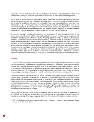 propuestas avanzan gradualmente desde la relación con las vivencias propias hasta profundizar en el
    contexto de la obra, para aportar al estudiante una posibilidad de enriquecer su mundo personal.

    Por su parte, la lectura de textos no literarios abre la posibilidad de comunicarse y conocer lo que
    piensan los demás, aprender sobre diversos ámbitos y acceder a informaciones de interés para satisfacer
    una variedad de propósitos. La lectura informativa, además, es una actividad de fuerte presencia en la
    vida escolar, ya que constituye el medio por el que se comunica a los estudiantes gran parte de los
    conocimientos propios de las asignaturas. De acuerdo con lo anterior, los Objetivos de Aprendizaje
    consideran el análisis de una variedad de textos, que progresa desde la obtención de información hasta
    la evaluación crítica de la intención y confiabilidad de la información proporcionada.

    Se considera que, para trabajar adecuadamente con los objetivos de estas Bases, la selección de los
    textos es de gran relevancia, debido a que las habilidades de lectura se desarrollan progresivamente
    cuando los estudiantes se enfrentan a textos de complejidad creciente. La dificultad de estos se
    establece a partir de criterios que consideran su forma y contenido. Desde el punto de la vista de la
    forma, la complejidad de los textos aumenta por una mayor extensión de las oraciones, un uso más
    frecuente de subordinaciones o porque su estructura es menos familiar para los estudiantes. En cuanto
    al contenido, los textos progresan al abordar temas cada vez más abstractos o que requieren mayor
    conocimiento del mundo, y al incluir un léxico de uso poco habitual. Tomando en cuenta estos aspectos,
    los textos seleccionados para desarrollar los objetivos de lectura deben presentar un equilibrio entre
    ser comprensibles –para que los alumnos se consideren competentes frente a la tarea– y, a la vez, lo
    suficientemente desafiantes como para hacer que los estudiantes progresen y se sientan estimulados.


    Escritura

    La escritura satisface múltiples necesidades: permite reunir, preservar y transmitir información de todo
    tipo, es una instancia para expresar la interioridad y desarrollar la creatividad, abre la posibilidad de
    comunicarse sin importar el tiempo y la distancia, es un instrumento eficaz para convencer a otros, y
    es un medio a través del cual las sociedades construyen una memoria y una herencia común15. Dado lo
    anterior, la asignatura de Lenguaje y Comunicación busca que los estudiantes dominen las habilidades
    necesarias para expresarse eficazmente y usen la escritura como herramienta para aprender.

    Escribir es una de las mejores maneras de aclarar y ordenar nuestro pensamiento. A diferencia de la
    comunicación cara a cara, lo que se busca en la escritura es comunicar algo a un interlocutor que no
    está presente, por lo que se necesita un esfuerzo especial para que las ideas se expresen de manera
    coherente. En el texto escrito, es necesario explicar y describir elementos que en la comunicación oral
    se pueden deducir de claves no verbales –como el tono de voz y el volumen– o del contexto mismo. Esto
    exige al escritor ponerse en el lugar del destinatario, lo que significa un gran desafío para los alumnos
    de los primeros años. La idea de que se escribe para algo y para alguien es un principio que orienta al
    estudiante sobre cómo realizar la tarea.

    Por otra parte, el acto de escribir obliga a reflexionar sobre el tema en cuestión y, de esta manera,
    se modifica, precisa y aclara las ideas y los conocimientos que se tenía previamente. Al redactar, el
    estudiante resuelve problemas, se pregunta, identifica elementos conflictivos, reconsidera aspectos

    15 	 rior, P. (2006) A sociocultural theory of writing. En MacArthur, C.; Graham, S. y Fitzgerald, J. (Eds.). Handbook of writing
       P
       research. New York, The Guilford Press.




6
 