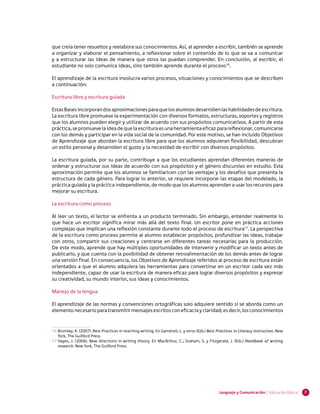 que creía tener resueltos y reelabora sus conocimientos. Así, al aprender a escribir, también se aprende
a organizar y elaborar el pensamiento, a reflexionar sobre el contenido de lo que se va a comunicar
y a estructurar las ideas de manera que otros las puedan comprender. En conclusión, al escribir, el
estudiante no solo comunica ideas, sino también aprende durante el proceso16.

El aprendizaje de la escritura involucra varios procesos, situaciones y conocimientos que se describen
a continuación:

Escritura libre y escritura guiada

Estas Bases incorporan dos aproximaciones para que los alumnos desarrollen las habilidades de escritura.
La escritura libre promueve la experimentación con diversos formatos, estructuras, soportes y registros
que los alumnos pueden elegir y utilizar de acuerdo con sus propósitos comunicativos. A partir de esta
práctica, se promueve la idea de que la escritura es una herramienta eficaz para reflexionar, comunicarse
con los demás y participar en la vida social de la comunidad. Por este motivo, se han incluido Objetivos
de Aprendizaje que abordan la escritura libre para que los alumnos adquieran flexibilidad, descubran
un estilo personal y desarrollen el gusto y la necesidad de escribir con diversos propósitos.

La escritura guiada, por su parte, contribuye a que los estudiantes aprendan diferentes maneras de
ordenar y estructurar sus ideas de acuerdo con sus propósitos y el género discursivo en estudio. Esta
aproximación permite que los alumnos se familiaricen con las ventajas y los desafíos que presenta la
estructura de cada género. Para lograr lo anterior, se requiere incorporar las etapas del modelado, la
práctica guiada y la práctica independiente, de modo que los alumnos aprendan a usar los recursos para
mejorar su escritura.

La escritura como proceso

Al leer un texto, el lector se enfrenta a un producto terminado. Sin embargo, entender realmente lo
que hace un escritor significa mirar más allá del texto final. Un escritor pone en práctica acciones
complejas que implican una reflexión constante durante todo el proceso de escritura17. La perspectiva
de la escritura como proceso permite al alumno establecer propósitos, profundizar las ideas, trabajar
con otros, compartir sus creaciones y centrarse en diferentes tareas necesarias para la producción.
De este modo, aprende que hay múltiples oportunidades de intervenir y modificar un texto antes de
publicarlo, y que cuenta con la posibilidad de obtener retroalimentación de los demás antes de lograr
una versión final. En consecuencia, los Objetivos de Aprendizaje referidos al proceso de escritura están
orientados a que el alumno adquiera las herramientas para convertirse en un escritor cada vez más
independiente, capaz de usar la escritura de manera eficaz para lograr diversos propósitos y expresar
su creatividad, su mundo interior, sus ideas y conocimientos.

Manejo de la lengua

El aprendizaje de las normas y convenciones ortográficas solo adquiere sentido si se aborda como un
elemento necesario para transmitir mensajes escritos con eficacia y claridad; es decir, los conocimientos


16	Bromley, K. (2007). Best Practices in teaching writing. En Gambrell, L. y otros (Eds.) Best Practices in Literacy Instruction. New
   York, The Guilford Press.
17	Hayes, J. (2006). New directions in writing theory. En MacArthur, C.; Graham, S. y Fitzgerald, J. (Eds.) Handbook of writing
   research. New York, The Guilford Press.




                                                                                                Lenguaje y Comunicación | Educación Básica   7
 