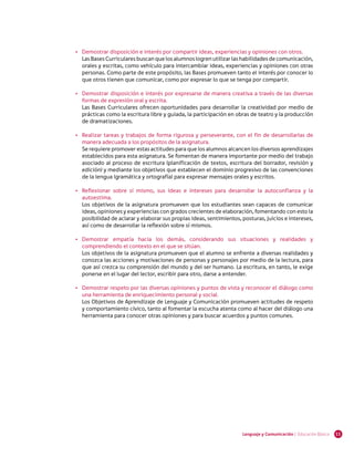 •	 Demostrar disposición e interés por compartir ideas, experiencias y opiniones con otros.
       Las Bases Curriculares buscan que los alumnos logren utilizar las habilidades de comunicación,
       orales y escritas, como vehículo para intercambiar ideas, experiencias y opiniones con otras
       personas. Como parte de este propósito, las Bases promueven tanto el interés por conocer lo
       que otros tienen que comunicar, como por expresar lo que se tenga por compartir.

    •	 Demostrar disposición e interés por expresarse de manera creativa a través de las diversas
       formas de expresión oral y escrita.
       Las Bases Curriculares ofrecen oportunidades para desarrollar la creatividad por medio de
       prácticas como la escritura libre y guiada, la participación en obras de teatro y la producción
       de dramatizaciones.

    •	 Realizar tareas y trabajos de forma rigurosa y perseverante, con el fin de desarrollarlas de
       manera adecuada a los propósitos de la asignatura.
       Se requiere promover estas actitudes para que los alumnos alcancen los diversos aprendizajes
       establecidos para esta asignatura. Se fomentan de manera importante por medio del trabajo
       asociado al proceso de escritura (planificación de textos, escritura del borrador, revisión y
       edición) y mediante los objetivos que establecen el dominio progresivo de las convenciones
       de la lengua (gramática y ortografía) para expresar mensajes orales y escritos.

    •	 Reflexionar sobre sí mismo, sus ideas e intereses para desarrollar la autoconfianza y la
       autoestima.
       Los objetivos de la asignatura promueven que los estudiantes sean capaces de comunicar
       ideas, opiniones y experiencias con grados crecientes de elaboración, fomentando con esto la
       posibilidad de aclarar y elaborar sus propias ideas, sentimientos, posturas, juicios e intereses,
       así como de desarrollar la reflexión sobre sí mismos.

    •	 Demostrar empatía hacia los demás, considerando sus situaciones y realidades y
       comprendiendo el contexto en el que se sitúan.
       Los objetivos de la asignatura promueven que el alumno se enfrente a diversas realidades y
       conozca las acciones y motivaciones de personas y personajes por medio de la lectura, para
       que así crezca su comprensión del mundo y del ser humano. La escritura, en tanto, le exige
       ponerse en el lugar del lector, escribir para otro, darse a entender.

    •	 Demostrar respeto por las diversas opiniones y puntos de vista y reconocer el diálogo como
       una herramienta de enriquecimiento personal y social.
       Los Objetivos de Aprendizaje de Lenguaje y Comunicación promueven actitudes de respeto
       y comportamiento cívico, tanto al fomentar la escucha atenta como al hacer del diálogo una
       herramienta para conocer otras opiniones y para buscar acuerdos y puntos comunes.
 




                                                                          Lenguaje y Comunicación | Educación Básica   11
 