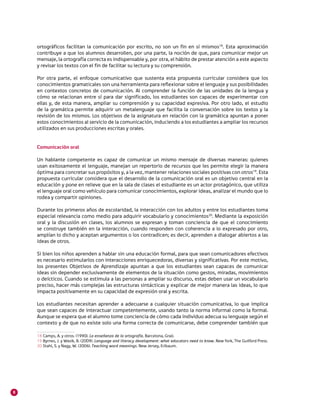 8
ortográficos facilitan la comunicación por escrito, no son un fin en sí mismos18
. Esta aproximación
contribuye a que los alumnos desarrollen, por una parte, la noción de que, para comunicar mejor un
mensaje, la ortografía correcta es indispensable y, por otra, el hábito de prestar atención a este aspecto
y revisar los textos con el fin de facilitar su lectura y su comprensión.
Por otra parte, el enfoque comunicativo que sustenta esta propuesta curricular considera que los
conocimientos gramaticales son una herramienta para reflexionar sobre el lenguaje y sus posibilidades
en contextos concretos de comunicación. Al comprender la función de las unidades de la lengua y
cómo se relacionan entre sí para dar significado, los estudiantes son capaces de experimentar con
ellas y, de esta manera, ampliar su comprensión y su capacidad expresiva. Por otro lado, el estudio
de la gramática permite adquirir un metalenguaje que facilita la conversación sobre los textos y la
revisión de los mismos. Los objetivos de la asignatura en relación con la gramática apuntan a poner
estos conocimientos al servicio de la comunicación, induciendo a los estudiantes a ampliar los recursos
utilizados en sus producciones escritas y orales.
Comunicación oral
Un hablante competente es capaz de comunicar un mismo mensaje de diversas maneras: quienes
usan exitosamente el lenguaje, manejan un repertorio de recursos que les permite elegir la manera
óptima para concretar sus propósitos y, a la vez, mantener relaciones sociales positivas con otros19
. Esta
propuesta curricular considera que el desarrollo de la comunicación oral es un objetivo central en la
educación y pone en relieve que en la sala de clases el estudiante es un actor protagónico, que utiliza
el lenguaje oral como vehículo para comunicar conocimientos, explorar ideas, analizar el mundo que lo
rodea y compartir opiniones.
Durante los primeros años de escolaridad, la interacción con los adultos y entre los estudiantes toma
especial relevancia como medio para adquirir vocabulario y conocimientos20
. Mediante la exposición
oral y la discusión en clases, los alumnos se expresan y toman conciencia de que el conocimiento
se construye también en la interacción, cuando responden con coherencia a lo expresado por otro,
amplían lo dicho y aceptan argumentos o los contradicen; es decir, aprenden a dialogar abiertos a las
ideas de otros.
Si bien los niños aprenden a hablar sin una educación formal, para que sean comunicadores efectivos
es necesario estimularlos con interacciones enriquecedoras, diversas y significativas. Por este motivo,
los presentes Objetivos de Aprendizaje apuntan a que los estudiantes sean capaces de comunicar
ideas sin depender exclusivamente de elementos de la situación como gestos, miradas, movimientos
o deícticos. Cuando se estimula a las personas a ampliar su discurso, estas deben usar un vocabulario
preciso, hacer más complejas las estructuras sintácticas y explicar de mejor manera las ideas, lo que
impacta positivamente en su capacidad de expresión oral y escrita.
Los estudiantes necesitan aprender a adecuarse a cualquier situación comunicativa, lo que implica
que sean capaces de interactuar competentemente, usando tanto la norma informal como la formal.
Aunque se espera que el alumno tome conciencia de cómo cada individuo adecua su lenguaje según el
contexto y de que no existe solo una forma correcta de comunicarse, debe comprender también que
18	Camps, A. y otros. (1990). La enseñanza de la ortografía. Barcelona, Graó.
19	Byrnes, J. y Wasik, B. (2009). Language and literacy development: what educators need to know. New York, The Guilford Press.
20 	Stahl, S. y Nagy, W. (2006). Teaching word meanings. New Jersey, Erlbaum.
 