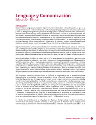 1Lenguaje y Comunicación | Educación Básica
Introducción
El desarrollo del lenguaje es uno de los objetivos fundamentales de la educación escolar, ya que es la
principal herramienta a través de la cual el ser humano construye y comprende el mundo que lo rodea
y entra en diálogo consigo mismo y con otros. El lenguaje es la forma que toma nuestro pensamiento,
nos relaciona con los demás y nos hace parte de una comunidad cultural. Un objetivo primordial del
proceso educativo es que los alumnos adquieran las habilidades comunicativas que son indispensables
para desenvolverse en el mundo y para integrarse en una sociedad democrática de manera activa e
informada. Durante la enseñanza básica, se busca llevar estas habilidades a un grado de desarrollo que
permita al alumno valerse independiente y eficazmente de ellas para resolver los desafíos de la vida
cotidiana, adquirir nuevos conocimientos y enfrentar con éxito las exigencias de la vida escolar.
El pensamiento crítico y reflexivo se sustenta en un desarrollo sólido del lenguaje. Este es el entramado
que permite pensar con claridad, ampliar los conocimientos, expresarlos y relacionarlos entre sí. Las dos
dimensionesenquesemanifiestaellenguajeverbal,looralyloescrito,constituyenelementosdeterminantes
deldesarrollocognitivoysonherramientasdeaprendizajeparalosalumnosentodaslasasignaturas.Unbuen
dominio de la lengua materna es la base de una buena educación y la clave para el éxito en el ámbito escolar.
Al terminar la educación básica, se espera que los niños sepan expresar su pensamiento coherentemente
para resolver situaciones cotidianas y para llegar a acuerdos con otras personas a través del diálogo, así como
también exponer con soltura y claridad su punto de vista o sus conocimientos en la conversación o frente a
unpúblico.Además,sebuscaqueseanlectoresautónomos,capacesdeinformarse,aprenderyentretenersea
partirdelalecturadetextosdiversos,yquepuedanexpresarseporescrito,tantoenlacomunicaciónpersonal
como académica, para ordenar, clarificar y trasmitir creativamente sus ideas en diferentes contextos. Estos
aprendizajes sientan la base para desarrollar el pensamiento creativo, entendido como la capacidad de
imaginar, generar y relacionar ideas y cuestionarse sobre el mundo que los rodea para contribuir a él.
Una dimensión importante que enriquece la visión de la asignatura es que el lenguaje incorpora
al estudiante a su comunidad cultural. La enseñanza formal refuerza la apropiación del patrimonio
cultural oral y escrito, que forma parte de un bagaje común en que reconocemos nuestra identidad y
nos abrimos a la complejidad del mundo. Durante el proceso educativo, los estudiantes comprenden
que la lengua construye una cultura de la cual forman parte, que está en permanente transformación
y que ha creado obras de significado profundo para ellos y para la sociedad. Para que esta apropiación
ocurra, es necesario que el niño desarrolle, desde los primeros años, la curiosidad y el gusto por la
palabra. En esta etapa, esto implica experimentar los diversos usos del lenguaje hablado y escrito, y
comenzar a conocer y apreciar tanto el legado de la tradición oral como las obras literarias universales
y nacionales. En este sentido, los Objetivos de Aprendizaje buscan familiarizar al estudiante con una
variedad de obras de calidad de diversos orígenes y culturas, propiciando el disfrute y presentándolas
como un modo de incentivar en los alumnos el interés y el hábito de la lectura.
En relación con el enfoque de la asignatura, los Objetivos de Aprendizaje mantienen el enfoque
comunicativo del marco curricular anterior; es decir, apuntan al desarrollo de las competencias
comunicativas, que involucran conocimientos, habilidades y actitudes. Esta aproximación se basa en la
Lenguaje y Comunicación
Educación Básica
 