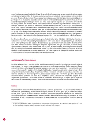 2
experiencia universal de la adquisición y el desarrollo de la lengua materna, que resulta de la interacción
con otros en una diversidad de situaciones comunicativas durante todo el proceso de crecimiento de la
persona. De acuerdo con este enfoque, la asignatura busca desarrollar competencias que se adquieren
participandoensituacionesrealesdelectura,escrituraeinteracciónoral,enlasquelosindividuostienen
necesidad de comprender lo producido por otros o de expresar aquello que consideran importante.
En otras palabras, los alumnos deben estar inmersos en un ambiente lingüísticamente estimulante. El
enfoque didáctico que deriva de esta visión concibe la interacción oral, la lectura y la escritura como
situaciones comunicativas en que el conocimiento de la lengua y la corrección idiomática se ponen al
servicio de la comunicación. Además, dado que el alumno está en permanente crecimiento personal y
social, necesita desarrollar competencias comunicativas progresivamente más complejas. Es por esto
que los Objetivos de Aprendizaje buscan promover amplias oportunidades y situaciones que requieran
la comprensión y la producción abundante de textos orales y escritos gradualmente más desafiantes.
En el marco del enfoque comunicativo, el aprendizaje implica tanto el trabajo individual y reflexivo de
cada alumno como la interacción y la colaboración entre ellos. Desde esta perspectiva, el estudiante
es un actor protagónico del proceso de aprendizaje que se involucra en actividades diversas en las
que debe interactuar con sus pares para negociar significados, ensayar soluciones, autoevaluarse y
aprender de sus errores. El rol del docente, por su parte, es de facilitador, monitor y modelo: es decir,
crea un clima que promueve el aprendizaje, ofrece a los estudiantes múltiples oportunidades de usar el
lenguaje y de reflexionar acerca de lo aprendido, y se constituye en un ejemplo, al mostrar usos reales
y contextualizados de las competencias que se quieren lograr.
ORGANIZACIÓN CURRICULAR
Escuchar y hablar, leer y escribir son las actividades que conforman la competencia comunicativa de
una persona y se ponen en práctica permanentemente en la vida cotidiana. En las presentes Bases,
estas dimensiones del lenguaje han sido agrupadas en tres ejes –lectura, escritura y comunicación oral–
que permiten describir los conocimientos, las habilidades y las actitudes involucradas en el logro de la
competencia comunicativa. Esta división es artificial y responde solo a la necesidad de presentar una
realidad compleja de manera organizada, para destacar los aspectos principales que debe desarrollar
el alumno en los primeros seis años de la enseñanza básica y abordar los contenidos propios de la
asignatura, aplicándolos a situaciones reales. No obstante la división en ejes, se espera que los objetivos
se aborden de manera integrada para desarrollar efectivamente las competencias comunicativas.
Lectura
Es prioridad de la escuela formar lectores activos y críticos, que acudan a la lectura como medio de
información, aprendizaje y recreación en múltiples ámbitos de la vida, para que, al terminar su etapa
escolar, sean capaces de disfrutar de esta actividad, informarse y aprender a partir de ella, y formarse
sus propias opiniones. Esta experiencia marca la diferencia en su desarrollo integral, ya que los lectores
entusiastas se dan a sí mismos oportunidades de aprendizaje que son equivalentes a muchos años de
enseñanza1
.
1 	 Guthrie, J.T. y Wigfield, A. (2000). Engagement and motivation in reading. En Kamil, M.L.; Mosenthal, P.B.; Pearson, P.D. y Barr,
R. (Eds.) Handbook of reading research: Volume III (pp. 403-422). New York, Erlbaum.
 