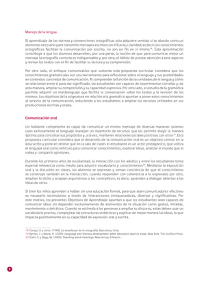 8
Manejo de la lengua
El aprendizaje de las normas y convenciones ortográficas solo adquiere sentido si se aborda como un
elemento necesario para transmitir mensajes escritos con eficacia y claridad; es decir, los conocimientos
ortográficos facilitan la comunicación por escrito, no son un fin en sí mismo18
. Esta aproximación
contribuye a que los alumnos desarrollen, por una parte, la noción de que para comunicar mejor un
mensaje la ortografía correcta es indispensable y, por otra, el hábito de prestar atención a este aspecto
y revisar los textos con el fin de facilitar su lectura y su comprensión.
Por otro lado, el enfoque comunicativo que sustenta esta propuesta curricular considera que los
conocimientos gramaticales son una herramienta para reflexionar sobre el lenguaje y sus posibilidades
en contextos concretos de comunicación. Al comprender la función de las unidades de la lengua y cómo
se relacionan entre sí para dar significado, los estudiantes son capaces de experimentar con ellas y, de
esta manera, ampliar su comprensión y su capacidad expresiva. Por otro lado, el estudio de la gramática
permite adquirir un metalenguaje que facilita la conversación sobre los textos y la revisión de los
mismos. Los objetivos de la asignatura en relación a la gramática apuntan a poner estos conocimientos
al servicio de la comunicación, induciendo a los estudiantes a ampliar los recursos utilizados en sus
producciones escritas y orales.
Comunicación oral
Un hablante competente es capaz de comunicar un mismo mensaje de diversas maneras: quienes
usan exitosamente el lenguaje manejan un repertorio de recursos que les permite elegir la manera
óptima para concretar sus propósitos y, a la vez, mantener relaciones sociales positivas con otros19
. Esta
propuesta curricular considera que el desarrollo de la comunicación oral es un objetivo central en la
educación y pone en relieve que en la sala de clases el estudiante es un actor protagónico, que utiliza
el lenguaje oral como vehículo para comunicar conocimientos, explorar ideas, analizar el mundo que lo
rodea y compartir opiniones.
Durante los primeros años de escolaridad, la interacción con los adultos y entre los estudiantes toma
especial relevancia como medio para adquirir vocabulario y conocimientos20
. Mediante la exposición
oral y la discusión en clases, los alumnos se expresan y toman conciencia de que el conocimiento
se construye también en la interacción, cuando responden con coherencia a lo expresado por otro,
amplían lo dicho y aceptan argumentos o los contradicen, es decir, aprenden a dialogar abiertos a las
ideas de otros.
Si bien los niños aprenden a hablar sin una educación formal, para que sean comunicadores efectivos
es necesario estimularlos a través de interacciones enriquecedoras, diversas y significativas. Por
este motivo, los presentes Objetivos de Aprendizaje apuntan a que los estudiantes sean capaces de
comunicar ideas sin depender exclusivamente de elementos de la situación como gestos, miradas,
movimientos o deícticos. Cuando se estimula a las personas a ampliar su discurso, estas deben usar un
vocabulario preciso, complejizar las estructuras sintácticas y explicar de mejor manera las ideas, lo que
impacta positivamente en su capacidad de expresión oral y escrita.
18	Camps, A. y otros. (1990). La enseñanza de la ortografía. Barcelona, Graó.
19	Byrnes, J. y Wasik, B. (2009). Language and literacy development: what educators need to know. New York, The Guilford Press.
20 	Stahl, S. y Nagy, W. (2006). Teaching word meanings. New Jersey, Erlbaum.
 