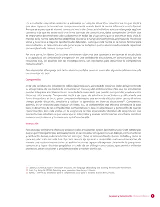 9Lenguaje y Comunicación | Educación básica
Los estudiantes necesitan aprender a adecuarse a cualquier situación comunicativa, lo que implica
que sean capaces de interactuar competentemente usando tanto la norma informal como la formal.
Aunque se espera que el alumno tome conciencia de cómo cada individuo adecua su lenguaje según el
contexto y de que no existe solo una forma correcta de comunicarse, debe comprender también que
es importante desenvolverse adecuadamente en todas las situaciones que se presentan en la vida. El
manejo de la norma culta formal determina el acceso a nuevos conocimientos, promueve la movilidad
social y da acceso a mayores oportunidades laborales. Dado que esta norma es la menos familiar para
los estudiantes, es tarea de la escuela poner especial énfasis en que los alumnos adquieran la capacidad
para emplearla de manera competente21
.
Por otra parte, las Bases Curriculares consideran objetivos que apuntan a enriquecer el vocabulario
y la capacidad de comprensión y expresión en una variedad de situaciones, en concordancia con los
requisitos que, de acuerdo con las investigaciones, son necesarios para desarrollar la competencia
comunicativa22
.
Para desarrollar el lenguaje oral de los alumnos se debe tener en cuenta las siguientes dimensiones de
la comunicación oral:
Comprensión
En la vida cotidiana los estudiantes están expuestos a una variedad de discursos orales provenientes de
su vida privada, de los medios de comunicación masiva y del ámbito escolar. Para que los estudiantes
puedan integrarse efectivamente en la sociedad es necesario que puedan comprender y evaluar estos
discursos críticamente. Comprender implica ser capaz de asimilar el conocimiento y utilizarlo de una
forma innovadora, es decir, quien comprende demuestra que entiende el tópico de un texto y al mismo
tiempo puede discutirlo, ampliarlo y utilizar lo aprendido en diversas situaciones23
. Comprender,
además, es un requisito para evaluar un texto. Así, la comprensión oral efectiva constituye la base
para el desarrollo de las competencias comunicativas y para el aprendizaje y generación de nuevos
conocimientos. Con esta visión, en la asignatura se han incorporado Objetivos de Aprendizaje que
buscan formar estudiantes que sean capaces interpretar y evaluar la información escuchada, construir
nuevos conocimientos y formarse una opinión sobre ella.
Interacción
Para dialogar de manera efectiva y propositiva los estudiantes deben aprender una serie de estrategias
que les permiten participar adecuadamente en la conversación: quién inicia el diálogo, cómo mantener
y cambiar los temas, cuánta información entregar, cómo se intercambian los turnos de habla y cómo se
pone en práctica la cortesía. Los objetivos de este eje apuntan a desarrollar una buena interacción, de
manera que los alumnos se conviertan en interlocutores capaces de expresar claramente lo que quieren
comunicar y lograr distintos propósitos a través de un diálogo constructivo, que permita enfrentar
proyectos, crear soluciones a problemas reales y resolver conflictos.
21	Cazden, Courtney B. (2001) Classroom discourse. The language of teaching and learning. Portsmouth: Heinemann.	
22	Stahl, S. y Nagy, W. (2006). Teaching word meanings. New Jersey, Erlbaum.
23	Blythe, T. (1999). La enseñanza para la comprensión. Guía para el docente. Buenos Aires, Paidós.
 