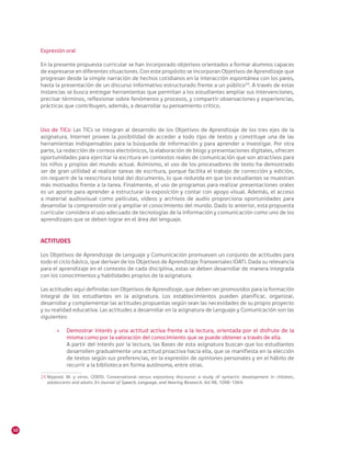 10
Expresión oral
En la presente propuesta curricular se han incorporado objetivos orientados a formar alumnos capaces
de expresarse en diferentes situaciones. Con este propósito se incorporan Objetivos de Aprendizaje que
progresan desde la simple narración de hechos cotidianos en la interacción espontánea con los pares,
hasta la presentación de un discurso informativo estructurado frente a un público24
. A través de estas
instancias se busca entregar herramientas que permitan a los estudiantes ampliar sus intervenciones,
precisar términos, reflexionar sobre fenómenos y procesos, y compartir observaciones y experiencias,
prácticas que contribuyen, además, a desarrollar su pensamiento crítico.
Uso de TICs: Las TICs se integran al desarrollo de los Objetivos de Aprendizaje de los tres ejes de la
asignatura. Internet provee la posibilidad de acceder a todo tipo de textos y constituye una de las
herramientas indispensables para la búsqueda de información y para aprender a investigar. Por otra
parte, La redacción de correos electrónicos, la elaboración de blogs y presentaciones digitales, ofrecen
oportunidades para ejercitar la escritura en contextos reales de comunicación que son atractivos para
los niños y propios del mundo actual. Asimismo, el uso de los procesadores de texto ha demostrado
ser de gran utilidad al realizar tareas de escritura, porque facilita el trabajo de corrección y edición,
sin requerir de la reescritura total del documento, lo que redunda en que los estudiantes se muestran
más motivados frente a la tarea. Finalmente, el uso de programas para realizar presentaciones orales
es un aporte para aprender a estructurar la exposición y contar con apoyo visual. Además, el acceso
a material audiovisual como películas, videos y archivos de audio proporciona oportunidades para
desarrollar la comprensión oral y ampliar el conocimiento del mundo. Dado lo anterior, esta propuesta
curricular considera el uso adecuado de tecnologías de la información y comunicación como uno de los
aprendizajes que se deben lograr en el área del lenguaje.
ACTITUDES
Los Objetivos de Aprendizaje de Lenguaje y Comunicación promueven un conjunto de actitudes para
todo el ciclo básico, que derivan de los Objetivos de Aprendizaje Transversales (OAT). Dada su relevancia
para el aprendizaje en el contexto de cada disciplina, estas se deben desarrollar de manera integrada
con los conocimientos y habilidades propios de la asignatura.
Las actitudes aquí definidas son Objetivos de Aprendizaje, que deben ser promovidos para la formación
integral de los estudiantes en la asignatura. Los establecimientos pueden planificar, organizar,
desarrollar y complementar las actitudes propuestas según sean las necesidades de su propio proyecto
y su realidad educativa. Las actitudes a desarrollar en la asignatura de Lenguaje y Comunicación son las
siguientes:
»» Demostrar interés y una actitud activa frente a la lectura, orientada por el disfrute de la
misma como por la valoración del conocimiento que se puede obtener a través de ella.
A partir del interés por la lectura, las Bases de esta asignatura buscan que los estudiantes
desarrollen gradualmente una actitud proactiva hacia ella, que se manifiesta en la elección
de textos según sus preferencias, en la expresión de opiniones personales y en el hábito de
recurrir a la biblioteca en forma autónoma, entre otras.
24	Nippold. M. y otros. (2005). Conversational versus expository discourse: a study of syntactic development in children,
adolescents and adults. En Journal of Speech, Language, and Hearing Research. Vol 48, 1048-1064.
 