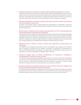 11Lenguaje y Comunicación | Educación básica
»» Demostrar disposición e interés por compartir ideas, experiencias y opiniones con otros.
LasBasesCurricularesbuscanquelosalumnoslogrenutilizarlashabilidadesdecomunicación,
orales y escritas, como vehículo para intercambiar ideas, experiencias y opiniones con otras
personas. Como parte de este propósito, las Bases promueven tanto el interés por conocer lo
que otros tienen que comunicar, como por expresar lo que se tenga por compartir.
»» Demostrar disposición e interés por expresarse de manera creativa a través de las diversas
formas de expresión oral y escrita.
Las Bases Curriculares ofrecen oportunidades para desarrollar la creatividad a través de
prácticas como la escritura libre y guiada, la participación en obras de teatro y la producción
de dramatizaciones.
»» Realizar tareas y trabajos de forma rigurosa y perseverante, con el fin de desarrollarlas de
manera adecuada a los propósitos de la asignatura.
Se requiere promover estas actitudes para que los alumnos alcancen los diversos aprendizajes
establecidos para esta asignatura. Se fomentan de manera importante por medio del trabajo
asociado al proceso de escritura (planificación de textos, escritura del borrador, revisión y
edición) y mediante los objetivos que establecen el dominio progresivo de las convenciones
de la lengua (gramática y ortografía) para expresar mensajes orales y escritos.
»» Reflexionar sobre sí mismo, sus ideas e intereses para desarrollar la autoconfianza y la
autoestima.
Los objetivos de la asignatura promueven que los estudiantes sean capaces de comunicar
ideas, opiniones y experiencias con grados crecientes de elaboración, fomentando con
esto la posibilidad de aclarar y elaborar sus propias ideas, sentimientos, posturas, juicios e
intereses, así como de desarrollar la reflexión sobre sí mismos.
»» Demostrar empatía hacia los demás, considerando sus situaciones y realidades y
comprendiendo el contexto en el que se sitúan.
Los objetivos de la asignatura promueven que el alumno se enfrente a diversas realidades y
conozca las acciones y motivaciones de personas y personajes por medio de la lectura, para
que así crezca su comprensión del mundo y del ser humano. La escritura, en tanto, le exige
ponerse en el lugar del lector, escribir para otro, buscar darse a entender.
»» Demostrar respeto por las diversas opiniones y puntos de vista y reconocer el diálogo como
una herramienta de enriquecimiento personal y social.
Los Objetivos de Aprendizaje de Lenguaje y Comunicación promueven actitudes de respeto
y comportamiento cívico, tanto al fomentar la escucha atenta, como al hacer del diálogo una
herramienta para conocer otras opiniones y para buscar acuerdos y puntos comunes.
 
 