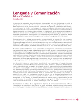1Lenguaje y Comunicación | Educación básica
El desarrollo del lenguaje es uno de los objetivos fundamentales de la educación escolar, ya que es la
principal herramienta a través de la cual el ser humano construye y comprende el mundo que lo rodea
y entra en diálogo consigo mismo y con otros. El lenguaje es la forma que toma nuestro pensamiento,
nos relaciona con los demás y nos hace parte de una comunidad cultural. Un objetivo primordial del
proceso educativo es que los alumnos adquieran las habilidades comunicativas que son indispensables
para desenvolverse en el mundo y para integrarse en una sociedad democrática de manera activa e
informada. Durante la enseñanza básica se busca llevar estas habilidades a un grado de desarrollo que
permita al alumno valerse independiente y eficazmente de ellas para resolver los desafíos de la vida
cotidiana, adquirir nuevos conocimientos y enfrentar con éxito las exigencias de la vida escolar.
El pensamiento crítico y reflexivo se sustenta sobre un desarrollo sólido del lenguaje. Este es el entramado
que permite pensar con claridad, ampliar los conocimientos, expresarlos y relacionarlos entre sí. Las dos
dimensionesenquesemanifiestaellenguajeverbal,looralyloescrito,constituyenelementosdeterminantes
deldesarrollocognitivoysonherramientasdeaprendizajeparalosalumnosentodaslasasignaturas.Unbuen
dominio de la lengua materna es la base de una buena educación y la clave para el éxito en el ámbito escolar.
Al terminar la educación básica se espera que los niños sepan expresar su pensamiento coherentemente
para resolver situaciones cotidianas y para llegar a acuerdos con otras personas a través del diálogo; así como
también exponer con soltura y claridad su punto de vista o sus conocimientos en la conversación o frente a
unpúblico.Además,sebuscaqueseanlectoresautónomos,capacesdeinformarse,aprenderyentretenersea
travésdelalecturadetextosdiversos;yquepuedanexpresarseporescrito,tantoenlacomunicaciónpersonal
como académica, para ordenar, clarificar y trasmitir creativamente sus ideas en diferentes contextos. Estos
aprendizajes sientan la base para desarrollar el pensamiento creativo, entendido como la capacidad de
imaginar, generar y relacionar ideas y cuestionarse sobre el mundo que los rodea para contribuir a él.
Una dimensión importante que enriquece la visión de la asignatura es que el lenguaje incorpora
al estudiante a su comunidad cultural. La enseñanza formal refuerza la apropiación del patrimonio
cultural oral y escrito, que forma parte de un bagaje común en que reconocemos nuestra identidad y
nos abrimos a la complejidad del mundo. Durante el proceso educativo los estudiantes comprenden
que la lengua construye una cultura de la cual forman parte, que está en permanente transformación
y que ha creado obras de significado profundo para ellos y para la sociedad. Para que esta apropiación
ocurra es necesario que el niño desarrolle, desde los primeros años, la curiosidad y el gusto por la
palabra. En esta etapa, esto implica experimentar los diversos usos del lenguaje hablado y escrito, y
comenzar a conocer y apreciar tanto el legado de la tradición oral como las obras literarias universales
y nacionales. En este sentido, los Objetivos de Aprendizaje buscan familiarizar al estudiante con una
variedad de obras de calidad de diversos orígenes y culturas, propiciando el disfrute y presentándolas
como un modo de incentivar en los alumnos el interés y el hábito de la lectura.
En relación con el enfoque de la asignatura, los Objetivos de Aprendizaje mantienen el enfoque
comunicativo del marco curricular anterior, es decir, apuntan al desarrollo de las competencias
comunicativas, que involucran conocimientos, habilidades y actitudes. Esta aproximación se basa en la
Introducción
Lenguaje y Comunicación
Educación básica
 