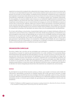 2
experiencia universal de la adquisición y desarrollo de la lengua materna, que resulta de la interacción
con otros en una diversidad de situaciones comunicativas durante todo el proceso de crecimiento de la
persona. De acuerdo con este enfoque, la asignatura busca desarrollar competencias que se adquieren
participandoensituacionesrealesdelectura,escrituraeinteracciónoral,enlasquelosindividuostienen
necesidad de comprender lo producido por otros o de expresar aquello que consideran importante.
En otras palabras, los alumnos deben estar inmersos en un ambiente lingüísticamente estimulante. El
enfoque didáctico que deriva de esta visión concibe la interacción oral, la lectura y la escritura como
situaciones comunicativas en que el conocimiento de la lengua y la corrección idiomática se ponen al
servicio de la comunicación. Además, dado que el alumno está en permanente crecimiento personal y
social, necesita desarrollar competencias comunicativas progresivamente más complejas. Es por esto
que los Objetivos de Aprendizaje buscan promover amplias oportunidades y situaciones que requieran
la comprensión y la producción abundante de textos orales y escritos gradualmente más desafiantes.
En el marco del enfoque comunicativo, el aprendizaje implica tanto el trabajo individual y reflexivo de
cada alumno como la interacción y colaboración entre ellos. Desde esta perspectiva, el estudiante es un
actor protagónico del proceso de aprendizaje que se involucra en actividades diversas en las que debe
interactuar con sus pares para negociar significados, ensayar soluciones, autoevaluarse y aprender de
sus errores. El rol del docente, por su parte, es de facilitador, monitor y modelo: es decir, crea un clima
que promueve el aprendizaje, ofrece a los estudiantes múltiples oportunidades de usar el lenguaje y
de reflexionar acerca de lo aprendido y se constituye en un ejemplo, al mostrar a los estudiantes usos
reales y contextualizados de las competencias que se quieren lograr.
ORGANIZACIÓN CURRICULAR
Escuchar y hablar, leer y escribir son las actividades que conforman la competencia comunicativa de
una persona y se ponen en práctica permanentemente en la vida cotidiana. En las presentes Bases,
estas dimensiones del lenguaje han sido agrupadas en tres ejes –lectura, escritura y comunicación oral–
que permiten describir los conocimientos, las habilidades y las actitudes involucradas en el logro de la
competencia comunicativa. Esta división es artificial y responde solo a la necesidad de presentar una
realidad compleja de manera organizada, para destacar los aspectos principales que debe desarrollar
el alumno en los primeros seis años de la enseñanza básica y abordar los contenidos propios de la
asignatura aplicándolos a situaciones reales. No obstante la división en ejes, se espera que los objetivos
se aborden de manera integrada para desarrollar efectivamente las competencias comunicativas.
Lectura
Es prioridad de la escuela formar lectores activos y críticos, que acudan a la lectura como medio de
información, aprendizaje y recreación en múltiples ámbitos de la vida, para que al terminar su etapa
escolar, sean capaces de disfrutar de esta actividad, informarse y aprender a partir de ella, y formarse
sus propias opiniones. Esta experiencia marca la diferencia en su desarrollo integral, ya que los lectores
entusiastas se dan a sí mismos oportunidades de aprendizaje que son equivalentes a muchos años de
enseñanza1
.
1 	 Guthrie, J.T. y Wigfield, A. (2000). Engagement and motivation in reading. En Kamil, M.L.; Mosenthal, P.B.; Pearson, P.D. y Barr,
R. (Eds.) Handbook of reading research: Volume III (pp. 403-422). New York, Erlbaum.
 