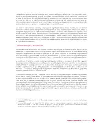 3Lenguaje y Comunicación | Educación básica
Leer en forma habitual permite ampliar el conocimiento del mundo, reflexionar sobre diferentes temas,
formar la sensibilidad estética, alcanzar una mayor comprensión de sí mismo y aprender a ponerse en
el lugar de los demás. A través de la lectura los estudiantes participan de una herencia cultural que
se conserva y a la vez se transforma, se actualiza y se reinterpreta. Así, adquieren conciencia de ser
miembros de una comunidad de lectores con la que comparten un bagaje común, conversan acerca de
sus descubrimientos y opiniones y colaboran para crear significados.
Los lectores competentes extraen y construyen el significado de los textos escritos, no solo a nivel
literal sino también a nivel interpretativo. Comprender un texto implica extraer información, inferir o
interpretar aspectos que no están expresamente dichos, y evaluarlo críticamente. Esto supone que el
lector asume un papel activo, relacionando sus conocimientos previos con los mensajes que descubre
en la lectura. De acuerdo con esta visión, la enseñanza en la educación básica debe asegurar que el niño
estáenlasmejorescondicionesparacomprenderuntexto.Estoimplicaconsideraraquellasdimensiones
que la literatura reciente reconoce como las más relevantes en el desarrollo de esta competencia, y que
se explican a continuación:
Conciencia fonológica y decodificación
Hoy se sabe que la iniciación a la lectura comienza en el hogar y durante los años de educación
preescolar. En esta etapa se produce un crecimiento significativo del vocabulario, se inicia la conciencia
fonológica, se adquieren las primeras experiencias con textos impresos, se empieza a comprender el
principio alfabético y comienza el interés por aprender a leer. En primero básico los niños adquieren el
conocimiento del código escrito y aprenden a leer y a comprender los textos de manera independiente.
La conciencia fonológica consiste en comprender que las palabras se componen de sonidos y que se
descomponen en unidades más pequeñas, como las sílabas y los fonemas. Los niños no cuentan con
esta habilidad en las etapas iniciales de su desarrollo, dado que en el lenguaje oral estas unidades
tienden a superponerse, lo que dificulta percibir los límites de cada una dentro de la continuidad del
discurso2
. La conciencia fonológica es un importante predictor del aprendizaje de la lectura, ya que es
necesaria para desarrollar la decodificación.
La decodificación es el proceso a través del cual se descifra el código escrito para acceder al significado
de los textos. Para aprender a leer, se necesita conocer la correspondencia entre grafema y fonema,
es decir, comprender el principio alfabético. En español la relación entre estos elementos es regular:
cada letra, por lo general, representa siempre el mismo sonido, por lo que conviene abordar esta
correspondencia de manera explícita3
. Estas Bases Curriculares consideran objetivos que apuntan al
desarrollo de la conciencia fonológica y definen el logro de la decodificación como objetivo para el
primer año de enseñanza básica. Este logro requiere, a la vez, que los alumnos estén insertos en un
ambiente letrado, donde los textos tengan un sentido y que la aproximación a la lectura sea hecha de
manera estimulante y motivadora.
2 	 Villalón, M. (2008). Alfabetización inicial. Claves de acceso a la lectura y escritura desde los primeros meses de vida. Santiago,
Ediciones UC.
3 	 Carreiras, M; Álvarez, C. y de Vega, M. (1993). Syllable frequency and visual word recognition in Spanish. En Journal of
Memory and Language, 32, 766-780; y Carreiras, M.; Álvarez, C. y de Vega, M. (2000). Syllable-frequency effect in visual word
recognition: evidence of sequential-type processing. En Psicológica, 21, 341-374.
 