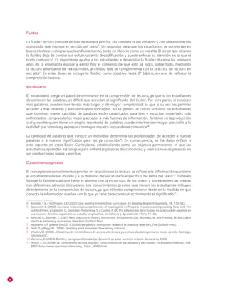 4
Fluidez
La fluidez lectora consiste en leer de manera precisa, sin conciencia del esfuerzo y con una entonación
o prosodia que exprese el sentido del texto4
. Un requisito para que los estudiantes se conviertan en
buenos lectores es lograr que lean fluidamente, tanto en silencio como en voz alta. El lector que alcanza
la fluidez deja de centrar sus esfuerzos en la decodificación y puede enfocar su atención en lo que el
texto comunica5
. Es importante ayudar a los estudiantes a desarrollar la fluidez durante los primeros
años de la enseñanza escolar y existe hoy el consenso de que esto se logra, sobre todo, mediante
la lectura abundante de textos reales, actividad que se complementa con la práctica de lectura en
voz alta6
. En estas Bases se incluye la fluidez como objetivo hasta 6° básico, en aras de reforzar la
comprensión lectora.
Vocabulario
El vocabulario juega un papel determinante en la comprensión de lectura, ya que si los estudiantes
desconocen las palabras, es difícil que accedan al significado del texto7
. Por otra parte, si conocen
más palabras, pueden leer textos más largos y de mayor complejidad, lo que a su vez les permite
acceder a más palabras y adquirir nuevos conceptos. Así se genera un círculo virtuoso: los estudiantes
que dominan mayor cantidad de palabras están capacitados para leer y escuchar materiales más
sofisticados, comprenderlos mejor y acceder a más fuentes de información. También en la producción
oral y escrita quien tiene un amplio repertorio de palabras puede referirse con mayor precisión a la
realidad que lo rodea y expresar con mayor riqueza lo que desea comunicar8
.
La cantidad de palabras que conoce un individuo determina las posibilidades de acceder a nuevas
palabras o a nuevos significados para las ya conocidas9
. En consecuencia, se ha dado énfasis a
este aspecto en estas Bases Curriculares, estableciendo como un objetivo permanente el que los
estudiantes aprendan estrategias para enfrentar palabras desconocidas, y usen las nuevas palabras en
sus producciones orales y escritas.
Conocimientos previos
El concepto de conocimientos previos en relación con la lectura se refiere a la información que tiene
el estudiante sobre el mundo y a su dominio del vocabulario específico del tema del texto10
. También
incluye la familiaridad que tiene el alumno con la estructura de los textos y sus experiencias previas
con diferentes géneros discursivos. Los conocimientos previos que tienen los estudiantes influyen
directamente en la comprensión de lectura, ya que el lector comprende un texto en la medida en que
conecta la información que lee con lo que ya sabe para construir activamente el significado11
.
4 	 Rasinski, T.V. y Hoffmann, J.V. (2003). Oral reading in the school curriculum. En Reading Research Quarterly, 38, 510-522.
5 	 Stanovich, K. (2000). Concepts in developmental theories of reading skill. En Progress in understanding reading. New York, The
Guilford Press; y Castejón, L.; González-Pumariega, S. y Cuetos, F. (2011). Adquisición de la fluidez en la lectura de palabras en
una muestra de niños españoles: un estudio longitudinal. En Infancia y Aprendizaje, 34 (1), 19-30.
6 	 Kuhn, M. R., Rasinski, T. (2007) Best practices in fluency instruction. En Gambrell, L.B., Morrow L. M. and Pressley, M. (Eds.). Best
practices in literacy instruction. New York: Guilford Press.
7 	 Baumann, J. F. y Kame’Enui, E. J. (2004). Vocabulary instruction: research to practice. New York, The Guilford Press.
8 	 Stahl, S. y Nagy, W. (2006). Teaching word meanings. New Jersey, Erlbaum.
9 	 Villalón, M. (2008). Alfabetización inicial. Claves de acceso a la lectura y escritura desde los primeros meses de vida. Santiago,
Ediciones UC.
10 Marzano, R. (2004). Building background knowledge. Research on what works in schools. Alexandria, ASCD.
11	Hirsch, E. D. (2004). La comprensión lectora requiere conocimiento de vocabulario y del mundo. En Estudios Públicos, 108,
2007. http://www.cepchile.cl/dms/lang_1/doc_4060.html
 