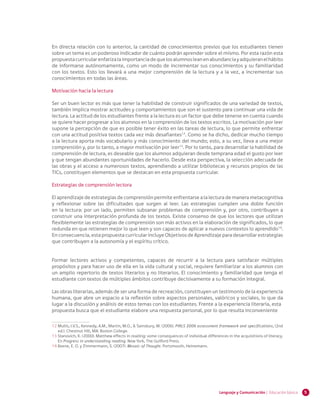 5Lenguaje y Comunicación | Educación básica
En directa relación con lo anterior, la cantidad de conocimientos previos que los estudiantes tienen
sobre un tema es un poderoso indicador de cuánto podrán aprender sobre el mismo. Por esta razón esta
propuestacurricularenfatizalaimportanciadequelosalumnosleanenabundanciayadquieranelhábito
de informarse autónomamente, como un modo de incrementar sus conocimientos y su familiaridad
con los textos. Esto los llevará a una mejor comprensión de la lectura y a la vez, a incrementar sus
conocimientos en todas las áreas.
Motivación hacia la lectura
Ser un buen lector es más que tener la habilidad de construir significados de una variedad de textos,
también implica mostrar actitudes y comportamientos que son el sustento para continuar una vida de
lectura. La actitud de los estudiantes frente a la lectura es un factor que debe tenerse en cuenta cuando
se quiere hacer progresar a los alumnos en la comprensión de los textos escritos. La motivación por leer
supone la percepción de que es posible tener éxito en las tareas de lectura, lo que permite enfrentar
con una actitud positiva textos cada vez más desafiantes12
. Como se ha dicho, dedicar mucho tiempo
a la lectura aporta más vocabulario y más conocimiento del mundo; esto, a su vez, lleva a una mejor
comprensión y, por lo tanto, a mayor motivación por leer13
. Por lo tanto, para desarrollar la habilidad de
comprensión de lectura, es deseable que los alumnos adquieran desde temprana edad el gusto por leer
y que tengan abundantes oportunidades de hacerlo. Desde esta perspectiva, la selección adecuada de
las obras y el acceso a numerosos textos, aprendiendo a utilizar bibliotecas y recursos propios de las
TICs, constituyen elementos que se destacan en esta propuesta curricular.
Estrategias de comprensión lectora
El aprendizaje de estrategias de comprensión permite enfrentarse a la lectura de manera metacognitiva
y reflexionar sobre las dificultades que surgen al leer. Las estrategias cumplen una doble función
en la lectura: por un lado, permiten subsanar problemas de comprensión y, por otro, contribuyen a
construir una interpretación profunda de los textos. Existe consenso de que los lectores que utilizan
flexiblemente las estrategias de comprensión son más activos en la elaboración de significados, lo que
redunda en que retienen mejor lo que leen y son capaces de aplicar a nuevos contextos lo aprendido14
.
En consecuencia, esta propuesta curricular incluye Objetivos de Aprendizaje para desarrollar estrategias
que contribuyen a la autonomía y el espíritu crítico.
Formar lectores activos y competentes, capaces de recurrir a la lectura para satisfacer múltiples
propósitos y para hacer uso de ella en la vida cultural y social, requiere familiarizar a los alumnos con
un amplio repertorio de textos literarios y no literarios. El conocimiento y familiaridad que tenga el
estudiante con textos de múltiples ámbitos contribuye decisivamente a su formación integral.
Las obras literarias, además de ser una forma de recreación, constituyen un testimonio de la experiencia
humana, que abre un espacio a la reflexión sobre aspectos personales, valóricos y sociales, lo que da
lugar a la discusión y análisis de estos temas con los estudiantes. Frente a la experiencia literaria, esta
propuesta busca que el estudiante elabore una respuesta personal, por lo que resulta inconveniente
12 	Mullis, I.V.S., Kennedy, A.M., Martin, M.O., & Sainsbury, M. (2006). PIRLS 2006 assessment framework and specifications, (2nd
ed.). Chestnut Hill, MA: Boston College.
13 	Stanovich, K. (2000). Matthew effects in reading: some consequences of individual differences in the acquisitions of literacy.
En Progress in understanding reading. New York, The Guilford Press.
14 	Keene, E. O. y Zimmermann, S. (2007). Mosaic of Thought. Portsmouth, Heinemann.
 