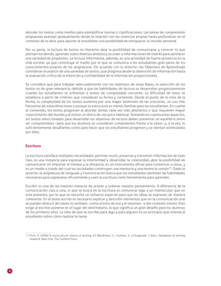 6
abordar los textos como medios para ejemplificar teorías o clasificaciones. Las tareas de comprensión
propuestas avanzan gradualmente desde la relación con las vivencias propias hasta profundizar en el
contexto de la obra, para aportar al estudiante una posibilidad de enriquecer su mundo personal.
Por su parte, la lectura de textos no literarios abre la posibilidad de comunicarse y conocer lo que
piensan los demás, aprender sobre diversos ámbitos y acceder a informaciones de interés para satisfacer
una variedad de propósitos. La lectura informativa, además, es una actividad de fuerte presencia en la
vida escolar, ya que constituye el medio por el que se comunica a los estudiantes gran parte de los
conocimientos propios de las asignaturas. De acuerdo con lo anterior, los Objetivos de Aprendizaje
consideran el análisis de una variedad de textos, que progresa desde la obtención de información hasta
la evaluación crítica de la intención y confiabilidad de la información proporcionada.
Se considera que para trabajar adecuadamente con los objetivos de estas Bases, la selección de los
textos es de gran relevancia, debido a que las habilidades de lectura se desarrollan progresivamente
cuando los estudiantes se enfrentan a textos de complejidad creciente. La dificultad de estos se
establece a partir de criterios que consideran su forma y contenido. Desde el punto de la vista de la
forma, la complejidad de los textos aumenta por una mayor extensión de las oraciones, un uso más
frecuente de subordinaciones o porque su estructura es menos familiar para los estudiantes. En cuanto
al contenido, los textos progresan al abordar temas cada vez más abstractos o que requieren mayor
conocimiento del mundo y al incluir un léxico de uso poco habitual. Tomando en cuenta estos aspectos,
los textos seleccionados para desarrollar los objetivos de lectura deben presentar un equilibrio entre
ser comprensibles –para que los alumnos se consideren competentes frente a la tarea– y, a la vez, lo
suficientemente desafiantes como para hacer que los estudiantes progresen y se sientan estimulados
por ellos.
Escritura
La escritura satisface múltiples necesidades: permite reunir, preservar y transmitir información de todo
tipo, es una instancia para expresar la interioridad y desarrollar la creatividad, abre la posibilidad de
comunicarse sin importar el tiempo y la distancia, es un instrumento eficaz para convencer a otros, y
es un medio a través del cual las sociedades construyen una memoria y una herencia común15
. Dado lo
anterior, la asignatura de Lenguaje y Comunicación busca que los estudiantes dominen las habilidades
necesarias para expresarse eficazmente y usen la escritura como herramienta para aprender.
Escribir es una de las mejores maneras de aclarar y ordenar nuestro pensamiento. A diferencia de la
comunicación cara a cara, lo que se busca en la escritura es comunicar algo a un interlocutor que no
está presente, por lo que se necesita un esfuerzo especial para que las ideas se expresen de manera
coherente. En el texto escrito es necesario explicar y describir elementos que en la comunicación oral
se pueden deducir de claves no verbales –como el tono de voz y el volumen– o del contexto mismo. Esto
exige al escritor ponerse en el lugar del destinatario, lo que significa un gran desafío para los alumnos
de los primeros años. La idea de que se escribe para algo y para alguien es un principio que orienta al
estudiante sobre cómo realizar la tarea.
15 	Prior, P. (2006) A sociocultural theory of writing. En MacArthur, C.; Graham, S. y Fitzgerald, J. (Eds.). Handbook of writing
research. New York, The Guilford Press.
 